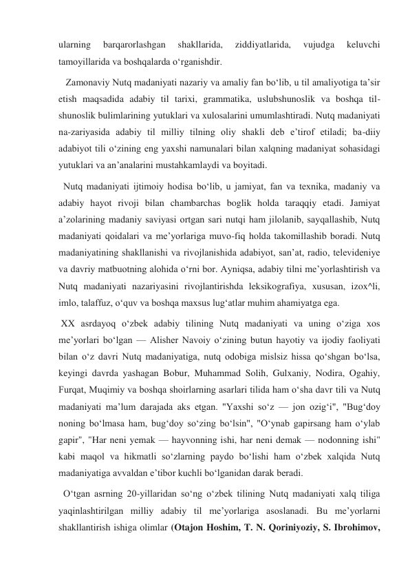 ularning 
barqarorlashgan 
shakllarida, 
ziddiyatlarida, 
vujudga 
keluvchi 
tamoyillarida va boshqalarda oʻrganishdir. 
   Zamonaviy Nutq madaniyati nazariy va amaliy fan boʻlib, u til amaliyotiga taʼsir 
etish maqsadida adabiy til tarixi, grammatika, uslubshunoslik va boshqa til-
shunoslik bulimlarining yutuklari va xulosalarini umumlashtiradi. Nutq madaniyati 
na-zariyasida adabiy til milliy tilning oliy shakli deb eʼtirof etiladi; ba-diiy 
adabiyot tili oʻzining eng yaxshi namunalari bilan xalqning madaniyat sohasidagi 
yutuklari va anʼanalarini mustahkamlaydi va boyitadi. 
  Nutq madaniyati ijtimoiy hodisa boʻlib, u jamiyat, fan va texnika, madaniy va 
adabiy hayot rivoji bilan chambarchas boglik holda taraqqiy etadi. Jamiyat 
aʼzolarining madaniy saviyasi ortgan sari nutqi ham jilolanib, sayqallashib, Nutq 
madaniyati qoidalari va meʼyorlariga muvo-fiq holda takomillashib boradi. Nutq 
madaniyatining shakllanishi va rivojlanishida adabiyot, sanʼat, radio, televideniye 
va davriy matbuotning alohida oʻrni bor. Ayniqsa, adabiy tilni meʼyorlashtirish va 
Nutq madaniyati nazariyasini rivojlantirishda leksikografiya, xususan, izox^li, 
imlo, talaffuz, oʻquv va boshqa maxsus lugʻatlar muhim ahamiyatga ega. 
 XX asrdayoq oʻzbek adabiy tilining Nutq madaniyati va uning oʻziga xos 
meʼyorlari boʻlgan — Alisher Navoiy oʻzining butun hayotiy va ijodiy faoliyati 
bilan oʻz davri Nutq madaniyatiga, nutq odobiga mislsiz hissa qoʻshgan boʻlsa, 
keyingi davrda yashagan Bobur, Muhammad Solih, Gulxaniy, Nodira, Ogahiy, 
Furqat, Muqimiy va boshqa shoirlarning asarlari tilida ham oʻsha davr tili va Nutq 
madaniyati maʼlum darajada aks etgan. "Yaxshi soʻz — jon ozigʻi", "Bugʻdoy 
noning boʻlmasa ham, bugʻdoy soʻzing boʻlsin", "Oʻynab gapirsang ham oʻylab 
gapir", "Har neni yemak — hayvonning ishi, har neni demak — nodonning ishi" 
kabi maqol va hikmatli soʻzlarning paydo boʻlishi ham oʻzbek xalqida Nutq 
madaniyatiga avvaldan eʼtibor kuchli boʻlganidan darak beradi. 
  Oʻtgan asrning 20-yillaridan soʻng oʻzbek tilining Nutq madaniyati xalq tiliga 
yaqinlashtirilgan milliy adabiy til meʼyorlariga asoslanadi. Bu meʼyorlarni 
shakllantirish ishiga olimlar (Otajon Hoshim, T. N. Qoriniyoziy, S. Ibrohimov, 
