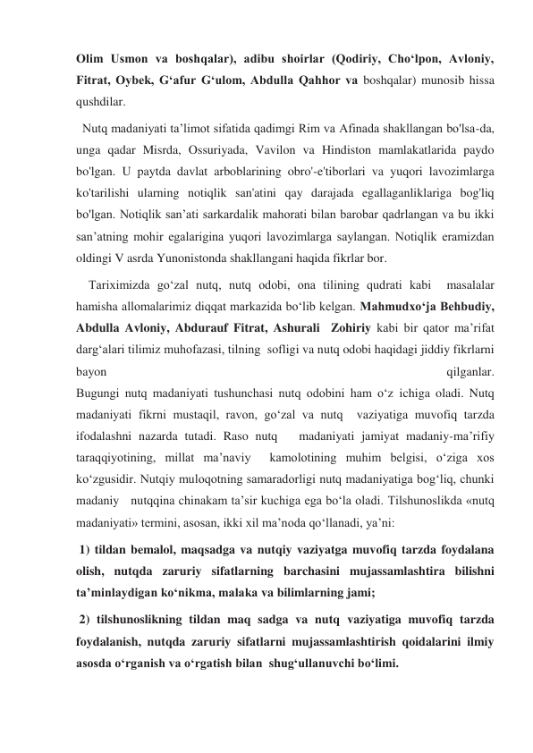 Olim Usmon va boshqalar), adibu shoirlar (Qodiriy, Choʻlpon, Avloniy, 
Fitrat, Oybek, Gʻafur Gʻulom, Abdulla Qahhor va boshqalar) munosib hissa 
qushdilar. 
  Nutq madaniyati ta’limot sifatida qadimgi Rim va Afinada shakllangan bo'lsa-da, 
unga qadar Misrda, Ossuriyada, Vavilon va Hindiston mamlakatlarida paydo 
bo'lgan. U paytda davlat arboblarining obro'-e'tiborlari va yuqori lavozimlarga 
ko'tarilishi ularning notiqlik san'atini qay darajada egallaganliklariga bog'liq 
bo'lgan. Notiqlik san’ati sarkardalik mahorati bilan barobar qadrlangan va bu ikki 
san’atning mohir egalarigina yuqori lavozimlarga saylangan. Notiqlik eramizdan 
oldingi V asrda Yunonistonda shakllangani haqida fikrlar bor. 
    Tariximizda go‘zal nutq, nutq odobi, ona tilining qudrati kabi  masalalar 
hamisha allomalarimiz diqqat markazida bo‘lib kelgan. Mahmudxo‘ja Behbudiy, 
Abdulla Avloniy, Abdurauf Fitrat, Ashurali  Zohiriy kabi bir qator ma’rifat 
darg‘alari tilimiz muhofazasi, tilning  sofligi va nutq odobi haqidagi jiddiy fikrlarni 
bayon 
qilganlar. 
Bugungi nutq madaniyati tushunchasi nutq odobini ham o‘z ichiga oladi. Nutq 
madaniyati fikrni mustaqil, ravon, go‘zal va nutq  vaziyatiga muvofiq tarzda 
ifodalashni nazarda tutadi. Raso nutq   madaniyati jamiyat madaniy-ma’rifiy 
taraqqiyotining, millat ma’naviy  kamolotining muhim belgisi, o‘ziga xos 
ko‘zgusidir. Nutqiy muloqotning samaradorligi nutq madaniyatiga bog‘liq, chunki 
madaniy   nutqqina chinakam ta’sir kuchiga ega bo‘la oladi. Tilshunoslikda «nutq 
madaniyati» termini, asosan, ikki xil ma’noda qo‘llanadi, ya’ni:  
 1) tildan bemalol, maqsadga va nutqiy vaziyatga muvofiq tarzda foydalana 
olish, nutqda zaruriy sifatlarning barchasini mujassamlashtira bilishni 
ta’minlaydigan ko‘nikma, malaka va bilimlarning jami;  
 2) tilshunoslikning tildan maq sadga va nutq vaziyatiga muvofiq tarzda 
foydalanish, nutqda zaruriy sifatlarni mujassamlashtirish qoidalarini ilmiy 
asosda o‘rganish va o‘rgatish bilan  shug‘ullanuvchi bo‘limi. 
