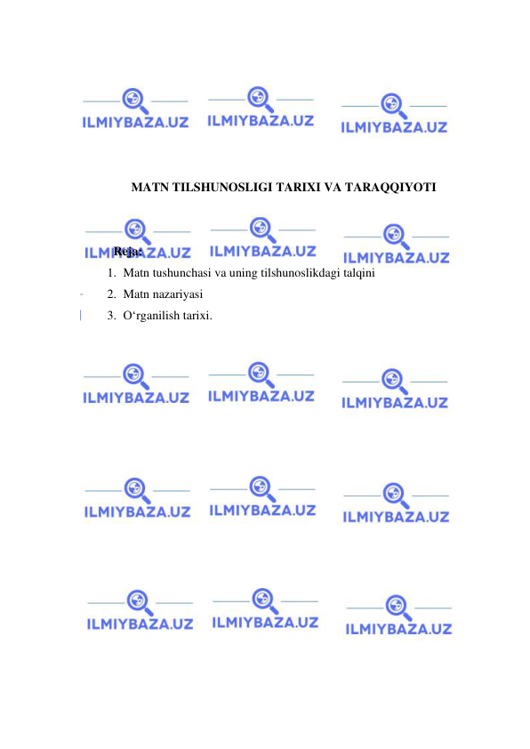  
 
 
 
 
 
 
 
MATN TILSHUNOSLIGI TARIXI VA TARAQQIYOTI 
 
 
  Reja: 
1. Matn tushunchasi va uning tilshunoslikdagi talqini 
2. Matn nazariyasi 
3. O‘rganilish tarixi. 
 
 
 
 
 
 
 
 
 
 
 
 
 
 
 
 
 
