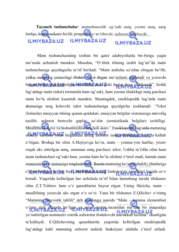  
 
 
Tayanch tushunchalar: matnshunoslik, og’zaki nutq, yozma nutq, nutq 
birligi, kommunikativ birlik, pragmatika, so’zlovchi, axborot, tinglovchi. 
 
 
    
 Matn tushunchasining izohini bir qator adabiyotlarda bir-biriga yaqin 
ma’noda uchratish mumkin. Masalan, “O‘zbek tilining izohli lug‘ati”da matn 
tushunchasiga quyidagicha ta’rif beriladi. “Matn arabcha so‘zdan olingan bo‘lib, 
yelka; nutqning yozuvdagi ifodasi, tekst degan ma’nolarni anglatadi va yozuvda 
bosma holda shakllantirilgan mualliflik asari yoki hujjat deya izohlanadi”. Izohli 
lug‘atdagi matn (tekst) terminida ham og‘zaki, ham yozma shakldagi nutq parchasi 
matn bo‘la olishini kuzatish mumkin. Shuningdek, ensiklopedik lug‘atda matn 
atamasiga teng keluvchi tekst tushunchasiga quyidgicha izohlanadi: “Tekst 
(lotincha) muayyan tilning qonun-qoidalari, muayyan belgilar sistemasiga muvofiq 
tuzilib, axborot beruvchi gaplar, so‘zlar (semiotikada belgilar) izchilligi. 
Muallifning ilova va tushuntirishlardan holi asari.” Ensiklopedik lug‘atda matnning 
shakily tuzilishi bilan birgalikda uning axborot tashsh funksiyasi ham ta’kidlab 
o‘tilgan. Boshqa bir olim A.Hojiyevga ko‘ra, matn – yonma-yon harflar, yozuv 
orqali aks ettirilgan nutq, umuman nutq parchasi; tekst. Ushbu ta’rifda olim ham 
matn tushunchasi og‘zaki ham, yozma ham bo‘la olishini e’tirof etadi, hamda matn 
atamasini tekst atamasiga tenglashtiradi. Bunda matnning ko‘proq shakliy jihatlariga 
e’tibor berilgan bo‘lsa, baz’i manbalarda uning funksiyaviy tomonlari haqida so‘z 
boradi. Yuqorida keltirilgan har uchchala ta’rif bilan hamohang tarzda tilshunos 
olim Z.T.Tohirov ham o‘z qarashlarini bayon etgan. Uning fikricha, matn – 
muallifning yozuvda aks etgan o‘z so‘zi. Yana bir tilshunos E.Qilichev o‘zinng 
“Matnning lingvistik tahlili“ deb nomlanga asarida “Matn – hamma elementlari 
o‘zaro zich aloqada bo‘lgan va avtor nuqtai nazaridan ma’lum bir maqsadga 
yo‘naltirilgan nominativ estetik axborotni ifodalovchi murakkab tuzilma” ekanligini 
ta’kidlaydi. E.Qilichevning qarashlarida yuqorida keltirilgan ensiklopedik 
lug‘atdagi kabi matnning axborot tashish funksiyasi alohida e’tirof etiladi. 
