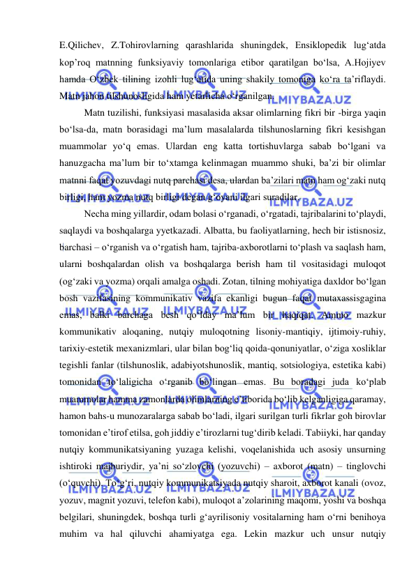  
 
E.Qilichev, Z.Tohirovlarning qarashlarida shuningdek, Ensiklopedik lug‘atda 
kop’roq matnning funksiyaviy tomonlariga etibor qaratilgan bo‘lsa, A.Hojiyev 
hamda O‘zbek tilining izohli lug‘atida uning shakily tomoniga ko‘ra ta’riflaydi. 
Matn jahon tilshunosligida ham yetarlicha o‘rganilgan. 
Matn tuzilishi, funksiyasi masalasida aksar olimlarning fikri bir -birga yaqin 
bo‘lsa-da, matn borasidagi ma’lum masalalarda tilshunoslarning fikri kesishgan 
muammolar yo‘q emas. Ulardan eng katta tortishuvlarga sabab bo‘lgani va 
hanuzgacha ma’lum bir to‘xtamga kelinmagan muammo shuki, ba’zi bir olimlar 
matnni faqat yozuvdagi nutq parchasi desa, ulardan ba’zilari matn ham og‘zaki nutq 
birligi, ham yozma nutq birligi degan g‘oyani ilgari suradilar. 
Necha ming yillardir, odam bolasi o‘rganadi, o‘rgatadi, tajribalarini to‘playdi, 
saqlaydi va boshqalarga yyetkazadi. Albatta, bu faoliyatlarning, hech bir istisnosiz, 
barchasi – o‘rganish va o‘rgatish ham, tajriba-axborotlarni to‘plash va saqlash ham, 
ularni boshqalardan olish va boshqalarga berish ham til vositasidagi muloqot 
(og‘zaki va yozma) orqali amalga oshadi. Zotan, tilning mohiyatiga daxldor bo‘lgan 
bosh vazifasining kommunikativ vazifa ekanligi bugun faqat mutaxassisgagina 
emas, balki barchaga besh qo‘lday ma’lum bir haqiqat. Ammo mazkur 
kommunikativ aloqaning, nutqiy muloqotning lisoniy-mantiqiy, ijtimoiy-ruhiy, 
tarixiy-estetik mexanizmlari, ular bilan bog‘liq qoida-qonuniyatlar, o‘ziga xosliklar 
tegishli fanlar (tilshunoslik, adabiyotshunoslik, mantiq, sotsiologiya, estetika kabi) 
tomonidan to‘laligicha o‘rganib bo‘lingan emas. Bu boradagi juda ko‘plab 
muammolar hamma zamonlarda olimlarning e’tiborida bo‘lib kelganligiga qaramay, 
hamon bahs-u munozaralarga sabab bo‘ladi, ilgari surilgan turli fikrlar goh birovlar 
tomonidan e’tirof etilsa, goh jiddiy e’tirozlarni tug‘dirib keladi. Tabiiyki, har qanday 
nutqiy kommunikatsiyaning yuzaga kelishi, voqelanishida uch asosiy unsurning 
ishtiroki majburiydir, ya’ni so‘zlovchi (yozuvchi) – axborot (matn) – tinglovchi 
(o‘quvchi). To‘g‘ri, nutqiy kommunikatsiyada nutqiy sharoit, axborot kanali (ovoz, 
yozuv, magnit yozuvi, telefon kabi), muloqot a’zolarining maqomi, yoshi va boshqa 
belgilari, shuningdek, boshqa turli g‘ayrilisoniy vositalarning ham o‘rni benihoya 
muhim va hal qiluvchi ahamiyatga ega. Lekin mazkur uch unsur nutqiy 
