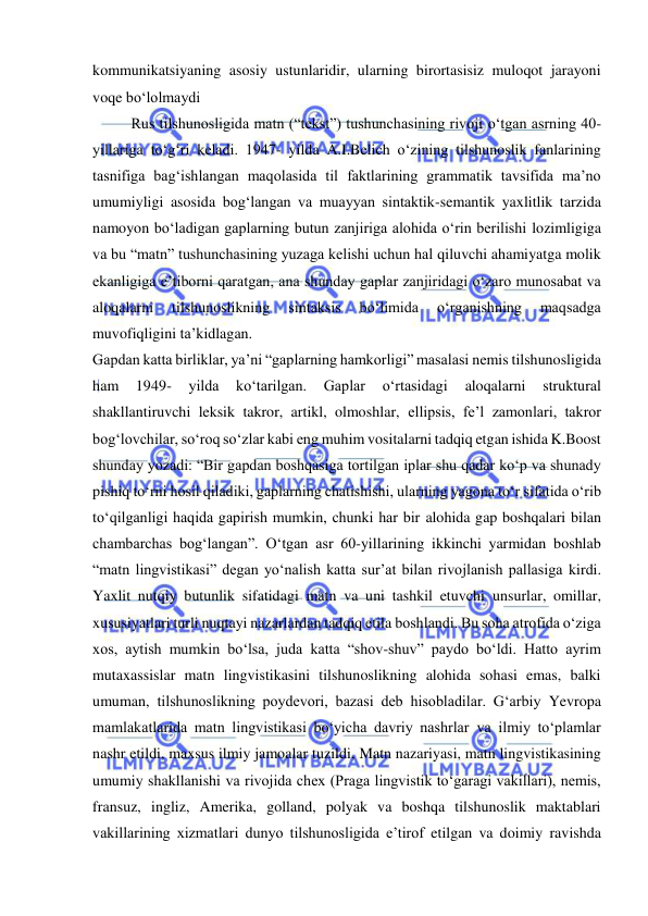  
 
kommunikatsiyaning asosiy ustunlaridir, ularning birortasisiz muloqot jarayoni 
voqe bo‘lolmaydi 
Rus tilshunosligida matn (“tekst”) tushunchasining rivoji o‘tgan asrning 40-
yillariga to‘g‘ri keladi. 1947- yilda A.I.Belich o‘zining tilshunoslik fanlarining 
tasnifiga bag‘ishlangan maqolasida til faktlarining grammatik tavsifida ma’no 
umumiyligi asosida bog‘langan va muayyan sintaktik-semantik yaxlitlik tarzida 
namoyon bo‘ladigan gaplarning butun zanjiriga alohida o‘rin berilishi lozimligiga 
va bu “matn” tushunchasining yuzaga kelishi uchun hal qiluvchi ahamiyatga molik 
ekanligiga e’tiborni qaratgan, ana shunday gaplar zanjiridagi o‘zaro munosabat va 
aloqalarni 
tilshunoslikning 
sintaksis 
bo‘limida 
o‘rganishning 
maqsadga 
muvofiqligini ta’kidlagan. 
Gapdan katta birliklar, ya’ni “gaplarning hamkorligi” masalasi nemis tilshunosligida 
ham 
1949- 
yilda 
ko‘tarilgan. 
Gaplar 
o‘rtasidagi 
aloqalarni 
struktural 
shakllantiruvchi leksik takror, artikl, olmoshlar, ellipsis, fe’l zamonlari, takror 
bog‘lovchilar, so‘roq so‘zlar kabi eng muhim vositalarni tadqiq etgan ishida K.Boost 
shunday yozadi: “Bir gapdan boshqasiga tortilgan iplar shu qadar ko‘p va shunady 
pishiq to‘rni hosil qiladiki, gaplarning chatishishi, ularning yagona to‘r sifatida o‘rib 
to‘qilganligi haqida gapirish mumkin, chunki har bir alohida gap boshqalari bilan 
chambarchas bog‘langan”. O‘tgan asr 60-yillarining ikkinchi yarmidan boshlab 
“matn lingvistikasi” degan yo‘nalish katta sur’at bilan rivojlanish pallasiga kirdi. 
Yaxlit nutqiy butunlik sifatidagi matn va uni tashkil etuvchi unsurlar, omillar, 
xususiyatlari turli nuqtayi nazarlardan tadqiq etila boshlandi. Bu soha atrofida o‘ziga 
xos, aytish mumkin bo‘lsa, juda katta “shov-shuv” paydo bo‘ldi. Hatto ayrim 
mutaxassislar matn lingvistikasini tilshunoslikning alohida sohasi emas, balki 
umuman, tilshunoslikning poydevori, bazasi deb hisobladilar. G‘arbiy Yevropa 
mamlakatlarida matn lingvistikasi bo‘yicha davriy nashrlar va ilmiy to‘plamlar 
nashr etildi, maxsus ilmiy jamoalar tuzildi, Matn nazariyasi, matn lingvistikasining 
umumiy shakllanishi va rivojida chex (Praga lingvistik to‘garagi vakillari), nemis, 
fransuz, ingliz, Amerika, golland, polyak va boshqa tilshunoslik maktablari 
vakillarining xizmatlari dunyo tilshunosligida e’tirof etilgan va doimiy ravishda 
