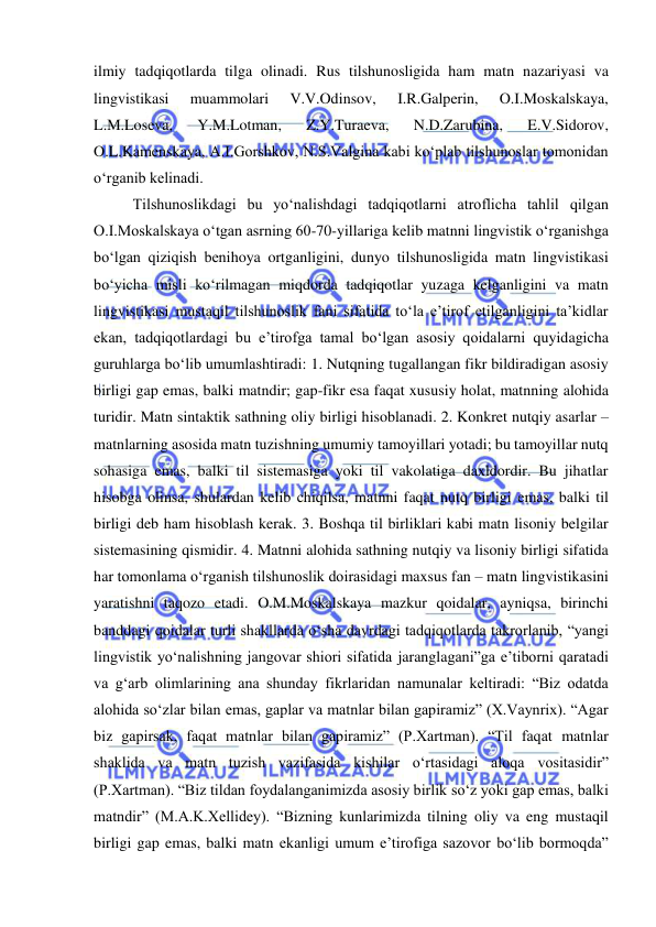  
 
ilmiy tadqiqotlarda tilga olinadi. Rus tilshunosligida ham matn nazariyasi va 
lingvistikasi 
muammolari 
V.V.Odinsov, 
I.R.Galperin, 
O.I.Moskalskaya, 
L.M.Loseva, 
Y.M.Lotman, 
Z.Y.Turaeva, 
N.D.Zarubina, 
E.V.Sidorov, 
O.L.Kamenskaya, A.I.Gorshkov, N.S.Valgina kabi ko‘plab tilshunoslar tomonidan 
o‘rganib kelinadi. 
Tilshunoslikdagi bu yo‘nalishdagi tadqiqotlarni atroflicha tahlil qilgan 
O.I.Moskalskaya o‘tgan asrning 60-70-yillariga kelib matnni lingvistik o‘rganishga 
bo‘lgan qiziqish benihoya ortganligini, dunyo tilshunosligida matn lingvistikasi 
bo‘yicha misli ko‘rilmagan miqdorda tadqiqotlar yuzaga kelganligini va matn 
lingvistikasi mustaqil tilshunoslik fani sifatida to‘la e’tirof etilganligini ta’kidlar 
ekan, tadqiqotlardagi bu e’tirofga tamal bo‘lgan asosiy qoidalarni quyidagicha 
guruhlarga bo‘lib umumlashtiradi: 1. Nutqning tugallangan fikr bildiradigan asosiy 
birligi gap emas, balki matndir; gap-fikr esa faqat xususiy holat, matnning alohida 
turidir. Matn sintaktik sathning oliy birligi hisoblanadi. 2. Konkret nutqiy asarlar – 
matnlarning asosida matn tuzishning umumiy tamoyillari yotadi; bu tamoyillar nutq 
sohasiga emas, balki til sistemasiga yoki til vakolatiga daxldordir. Bu jihatlar 
hisobga olinsa, shulardan kelib chiqilsa, matnni faqat nutq birligi emas, balki til 
birligi deb ham hisoblash kerak. 3. Boshqa til birliklari kabi matn lisoniy belgilar 
sistemasining qismidir. 4. Matnni alohida sathning nutqiy va lisoniy birligi sifatida 
har tomonlama o‘rganish tilshunoslik doirasidagi maxsus fan – matn lingvistikasini 
yaratishni taqozo etadi. O.M.Moskalskaya mazkur qoidalar, ayniqsa, birinchi 
banddagi qoidalar turli shakllarda o‘sha davrdagi tadqiqotlarda takrorlanib, “yangi 
lingvistik yo‘nalishning jangovar shiori sifatida jaranglagani”ga e’tiborni qaratadi 
va g‘arb olimlarining ana shunday fikrlaridan namunalar keltiradi: “Biz odatda 
alohida so‘zlar bilan emas, gaplar va matnlar bilan gapiramiz” (X.Vaynrix). “Agar 
biz gapirsak, faqat matnlar bilan gapiramiz” (P.Xartman). “Til faqat matnlar 
shaklida va matn tuzish vazifasida kishilar o‘rtasidagi aloqa vositasidir” 
(P.Xartman). “Biz tildan foydalanganimizda asosiy birlik so‘z yoki gap emas, balki 
matndir” (M.A.K.Xellidey). “Bizning kunlarimizda tilning oliy va eng mustaqil 
birligi gap emas, balki matn ekanligi umum e’tirofiga sazovor bo‘lib bormoqda” 
