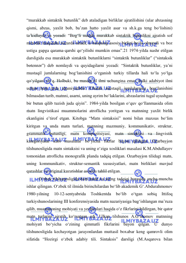  
 
“murakkab sintaktik butunlik” deb ataladigan birliklar ajratilishini (ular abzasning 
qismi, abzas, yaxlit bob, ba’zan hatto yaxlit asar va sh.k.ga teng bo‘lishini) 
ta’kidlaydi va yozadi: “Bog‘li nutqda murakkab sintaktik butunlikni ajratish sof 
metodik maqsadni nazarda tutadi; u nutqning asosiy birligi bo‘la olmaydi va boz 
ustiga gapga qarama-qarshi qo‘yilishi mumkin emas”.21 1974-yilda nashr etilgan 
darsligida esa murakkab sintaktik butunliklarni “sintaktik butunliklar” (“sintaksik 
bөtennәr”) deb nomlaydi va quyidagilarni yozadi: “Sintaktik butunliklar, ya’ni 
mustaqil jumlalarning bog‘lanishini o‘rganish turkiy tillarda hali to‘la yo‘lga 
qo‘yilgani yo‘q. Holbuki, bu masala til ilmi uchungina emas, balki adabiyot ilmi 
uchun ham juda ahamiyatlidir. Chunki mustaqil jumlalarning bog‘lanishini 
bilmasdan turib, matnni, asarni, uning ayrim bo‘laklarini, abzaslarini tugal uyushgan 
bir butun qilib tuzish juda qiyin”. 1984-yilda bosilgan o‘quv qo‘llanmasida olim 
matn lingvistikasi muammolarini atroflicha yoritgan va matnning yaxlit birlik 
ekanligini e’tirof etgan. Kitobga “Matn sintaksisi” nomi bilan maxsus bo‘lim 
kiritgan va unda matn turlari, matnning mazmuniy, kommunikativ, struktur, 
grammatik butunligi, matn kompozitsiyasi, matn sintaksisi va lingvistik 
kategoriyalar kabi masalalar bo‘yicha fikrlar bayon qilingan. Ozarbayjon 
tilshunosligida matn sintaksisi va uning o‘ziga xosliklari masalasi K.M.Abdullayev 
tomonidan atroflicha monografik planda tadqiq etilgan. Ozarbayjon tilidagi matn, 
uning kommunikativ, struktur-semantik xususiyatlari, matn birliklari mavjud 
qarashlar va original kuzatishlar asosida tahlil etilgan. 
 O‘zbek tilshunosligida ham matn va uning tadqiqi borasida ancha-muncha 
ishlar qilingan. O‘zbek til ilmida birinchilardan bo‘lib akademik G‘.Abdurahmonov 
1980-yilning 
10-12-sentyabrida 
Toshkentda 
bo‘lib 
o‘tgan 
sobiq 
Ittifoq 
turkiyshunoslarining III konferensiyasida matn nazariyasiga bag‘ishlangan ma’ruza 
qilib, muammoning mohiyati va yechimlari haqida o‘z fikrlarini bildirgan, bir qator 
matn turlarini ajratib ko‘rsatgan edi. Ulkan tilshunos A.G‘ulomov matnning 
mohiyati bo‘yicha o‘zining qimmatli fikrlarini bayon qilgan. U dunyo 
tilshunosligida kechayotgan jarayonlardan muttasil boxabar keng qamrovli olim 
sifatida “Hozirgi o‘zbek adabiy tili. Sintaksis” darsligi (M.Asqarova bilan 
