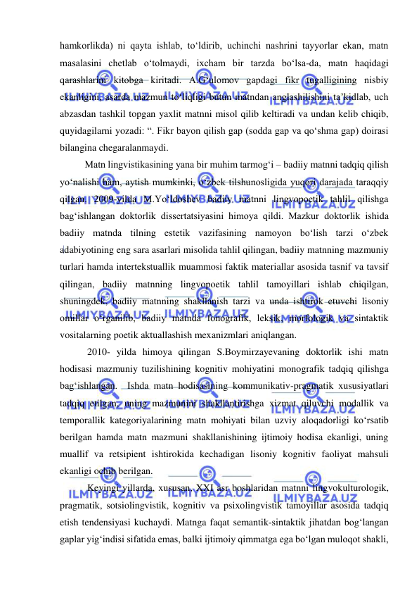  
 
hamkorlikda) ni qayta ishlab, to‘ldirib, uchinchi nashrini tayyorlar ekan, matn 
masalasini chetlab o‘tolmaydi, ixcham bir tarzda bo‘lsa-da, matn haqidagi 
qarashlarini kitobga kiritadi. A.G‘ulomov gapdagi fikr tugalligining nisbiy 
ekanligini, asarda mazmun to‘liqligi butun matndan anglashilishini ta’kidlab, uch 
abzasdan tashkil topgan yaxlit matnni misol qilib keltiradi va undan kelib chiqib, 
quyidagilarni yozadi: “. Fikr bayon qilish gap (sodda gap va qo‘shma gap) doirasi 
bilangina chegaralanmaydi.  
Matn lingvistikasining yana bir muhim tarmog‘i – badiiy matnni tadqiq qilish 
yo‘nalishi ham, aytish mumkinki, o‘zbek tilshunosligida yuqori darajada taraqqiy 
qilgan. 2009-yilda M.Yo‘ldoshev badiiy matnni lingvopoetik tahlil qilishga 
bag‘ishlangan doktorlik dissertatsiyasini himoya qildi. Mazkur doktorlik ishida 
badiiy matnda tilning estetik vazifasining namoyon bo‘lish tarzi o‘zbek 
adabiyotining eng sara asarlari misolida tahlil qilingan, badiiy matnning mazmuniy 
turlari hamda intertekstuallik muammosi faktik materiallar asosida tasnif va tavsif 
qilingan, badiiy matnning lingvopoetik tahlil tamoyillari ishlab chiqilgan, 
shuningdek, badiiy matnning shakllanish tarzi va unda ishtirok etuvchi lisoniy 
omillar o‘rganilib, badiiy matnda fonografik, leksik, morfologik va sintaktik 
vositalarning poetik aktuallashish mexanizmlari aniqlangan.  
 2010- yilda himoya qilingan S.Boymirzayevaning doktorlik ishi matn 
hodisasi mazmuniy tuzilishining kognitiv mohiyatini monografik tadqiq qilishga 
bag‘ishlangan.  Ishda matn hodisasining kommunikativ-pragmatik xususiyatlari 
tadqiq etilgan, uning mazmunini shakllantirishga xizmat qiluvchi modallik va 
temporallik kategoriyalarining matn mohiyati bilan uzviy aloqadorligi ko‘rsatib 
berilgan hamda matn mazmuni shakllanishining ijtimoiy hodisa ekanligi, uning 
muallif va retsipient ishtirokida kechadigan lisoniy kognitiv faoliyat mahsuli 
ekanligi ochib berilgan. 
 Keyingi yillarda, xususan, XXI asr boshlaridan matnni lingvokulturologik, 
pragmatik, sotsiolingvistik, kognitiv va psixolingvistik tamoyillar asosida tadqiq 
etish tendensiyasi kuchaydi. Matnga faqat semantik-sintaktik jihatdan bog‘langan 
gaplar yig‘indisi sifatida emas, balki ijtimoiy qimmatga ega bo‘lgan muloqot shakli, 
