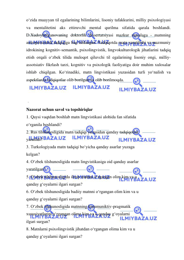  
 
o‘zida muayyan til egalarining bilimlarini, lisoniy tafakkurini, milliy psixologiyasi 
va mentalitetini aks ettiruvchi mental qurilma sifatida qarala boshlandi. 
D.Xudoyberganovaning doktorlik dissertatsiyasi mazkur masalaga - matnning 
antropotsentrik tadqiqiga bag‘ishlangan. Tadqiqotda matn yaratilishi va mazmuniy 
idrokining kognitiv-semantik, psixolingvistik, lingvokulturologik jihatlarini tadqiq 
etish orqali o‘zbek tilida muloqot qiluvchi til egalarining lisoniy ongi, milliy-
assotsiativ fikrlash tarzi, kognitiv va psixologik faoliyatiga doir muhim xulosalar 
ishlab chiqilgan. Ko‘rinadiki, matn lingvistikasi yuzasidan turli yo‘nalish va 
aspektlarda tadqiqotlar olib borilgan va olib borilmoqda. 
 
 
 
Nazorat uchun savol va topshiriqlar 
1. Qaysi vaqtdan boshlab matn lingvistikasi alohida fan sifatida  
o‘rganila boshlandi?  
2. Rus tilshunosligida matn tadqiqi yuzasidan qanday tadqiqotlar  
yaratildi?  
3. Turkologiyada matn tadqiqi bo‘yicha qanday asarlar yuzaga  
kelgan?  
4. O‘zbek tilshunosligida matn lingvistikasiga oid qanday asarlar  
yaratilgan?  
5. O‘zbek tilshunosligida ilmiy matnni o‘rgangan olim kim va u  
qanday g‘oyalarni ilgari surgan?  
6. O‘zbek tilshunosligida badiiy matnni o‘rgangan olim kim va u  
qanday g‘oyalarni ilgari surgan?  
7. O‘zbek tilshunosligida matnning kommuniktiv-pragmatik  
xususiyatlarini o‘rgangan olima kim va u qanday g‘oyalarni  
ilgari surgan?  
8. Matnlarni psixolingvistik jihatdan o‘rgangan olima kim va u  
qanday g‘oyalarni ilgari surgan?  
