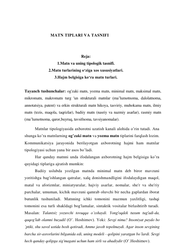 MATN TIPLARI VA TASNIFI 
 
 
Reja: 
1.Matn va uning tipologik tasnifi. 
2.Matn turlarining o‘ziga xos xususiyatlari. 
3.Hajm belgisiga ko‘ra matn turlari. 
  
Tayanch tushunchalar: og'zaki matn, yozma matn, minimal matn, maksimal matn, 
mikromatn, makromatn turg 'un strukturali matnlar (ma’lumotnoma, dalolatnoma, 
annotatsiya, patent) va erkin strukturali matn hikoya, tasviriy, muhokama matn, ilmiy 
matn (tezis, maqola, taqrizlar), badiiy matn (nasriy va nazmiy asarlar), rasmiy matn 
(ma’lumotnoma, qaror,buyruq, tavsifnoma, tavsiyanomalar).  
Matnlar tipologiyasida axborotni uzatish kanali alohida o’rin tutadi. Ana 
shunga ko’ra matnlarning og’zaki matn va yozma matn tiplarini farqlash lozim. 
Kommunikatsiya jarayonida berilayotgan axborotning hajmi ham matnlar 
tipologiyasi uchun yana bir asos bo’ladi. 
Har qanday matnni unda ifodalangan axborotning hajm belgisiga ko’ra 
quyidagi tiplariga ajratish mumkin: 
Badiiy uslubda yozilgan matnda minimal matn deb biror mavzuni 
yoritishga bag'ishlangan qatralar, xalq donishmandligini ifodalaydigan maqol, 
matal va aforizmlar, miniatyuralar, hajviy asarlar, nomalar, she'r va she'riy 
parchalar, umuman, kichik mavzuni qamrab oluvchi bir necha gaplardan iborat 
butunlik tushuniladi. Matnning ichki tomonini mazmun yaxlitligi, tashqi 
tomonini esa turli shakldagi bog'lamalar, sintaktik vositalar birlashtirib turadi. 
Masalan: Talantsiz уozuvchi tovuqqa o’xshaydi. Yong'oqdek tuxum tug'adi-da, 
qaqog'lab olamni buzadil (O’. Hoshimov). Yoki: Sevgi nima? Insoniyat paydo bo 
’ptiki, shu savol ustida bosh qotiradi, Ammo javob topolmaydi. Agar inson sevgining 
barcha sir-asrorlarini bilganida edi, uning modeli - qolipini yaratgan bo’lardi. Sevgi 
hech qanday qolipga sig'magani uchun ham sirli va abadiydir (O’.Hoshimov). 
