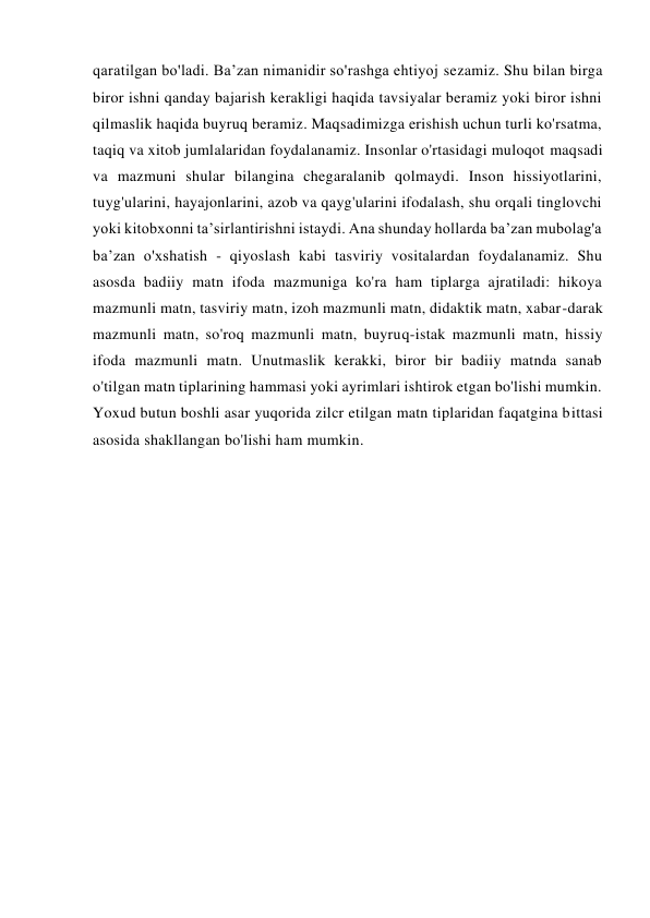 qaratilgan bo'ladi. Ba’zan nimanidir so'rashga ehtiyoj sezamiz. Shu bilan birga 
biror ishni qanday bajarish kerakligi haqida tavsiyalar beramiz yoki biror ishni 
qilmaslik haqida buyruq beramiz. Maqsadimizga erishish uchun turli ko'rsatma, 
taqiq va xitob jumlalaridan foydalanamiz. Insonlar o'rtasidagi muloqot maqsadi 
va mazmuni shular bilangina chegaralanib qolmaydi. Inson hissiyotlarini, 
tuyg'ularini, hayajonlarini, azob va qayg'ularini ifodalash, shu orqali tinglovchi 
yoki kitobxonni ta’sirlantirishni istaydi. Ana shunday hollarda ba’zan mubolag'a 
ba’zan o'xshatish - qiyoslash kabi tasviriy vositalardan foydalanamiz. Shu 
asosda badiiy matn ifoda mazmuniga ko'ra ham tiplarga ajratiladi: hikoya 
mazmunli matn, tasviriy matn, izoh mazmunli matn, didaktik matn, xabar-darak 
mazmunli matn, so'roq mazmunli matn, buyruq-istak mazmunli matn, hissiy 
ifoda mazmunli matn. Unutmaslik kerakki, biror bir badiiy matnda sanab 
o'tilgan matn tiplarining hammasi yoki ayrimlari ishtirok etgan bo'lishi mumkin. 
Yoxud butun boshli asar yuqorida zilcr etilgan matn tiplaridan faqatgina bittasi 
asosida shakllangan bo'lishi ham mumkin. 
