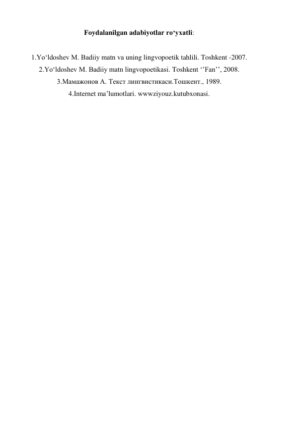 Foydalanilgan adabiyotlar ro‘yxatli: 
 
1.Yo‘ldoshev M. Badiiy matn va uning lingvopoetik tahlili. Toshkent -2007. 
2.Yo‘ldoshev M. Badiiy matn lingvopoetikasi. Toshkent ‘’Fan’’, 2008. 
3.Мамажонов А. Текст лингвистикаси.Тошкент., 1989. 
4.Internet ma’lumotlari. wwwziyouz.kutubxonasi. 
