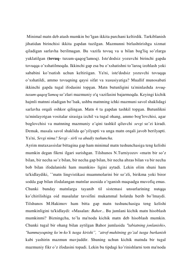  Minimal matn deb atash mumkin bo’lgan ikkita parchani keltirdik. Tarkiblanish 
jihatidan birinchisi ikkita gapdan tuzilgan. Mazmunni birlashtirishga xizmat 
qiladigan sarlavha berilmagan. Bu vazifa tovuq va u bilan bog'liq so’zlarga 
yuklatilgan (tovuq- tuxum-qaqog'lamoq). Iste'dodsiz yozuvchi birinchi gapda 
tovuqqa o’xshatilmoqda. Ikkinchi gap esa bu o’xshatishni to’laroq izohlash yoki 
sababini ko’rsatish uchun keltiriigan. Ya'ni, iste'dodsiz yozuvchi tovuqqa 
o’xshatildi, ammo tovuqning qaysi sifat va xususiyatiga? Muallif munosabati 
ikkinchi gapda tugal ifodasini topgan. Matn butunligini ta'minlashda tovuq- 
tuxum-qaqog'lamoq so’zlari mazmuniy o'q vazifasini bajarmoqda. Keyingi kichik 
hajmli matnni oladigan bo’lsak, ushbu matnning ichki mazmuni savol shaklidagi 
sarlavha orqali oshkor qilingan. Matn 4 ta gapdan tashkil topgan. Butunlikni 
ta'minlayotgan vositalar sirasiga izchil va tugal ohang, ammo bog'lovchisi, agar 
boglovchisi va matnning mazmuniy o’qini tashkil qiluvchi sevgi so’zi kiradi. 
Demak, masala savol shaklida qo’yilyapti va unga matn orqali javob berilyapti. 
Ya'ni, Sevgi nima? Sevgi - sirli va abadiy tushuncha. 
Ayrim mutaxassislar bittagina gap ham minimal matn tushunchasiga teng kelishi 
mumkin degan fikrni ilgari surishgan. Tilshunos N.Turniyozov «matn bir so’z 
bilan, bir necha so’z bilan, bir necha gap bilan, bir necha abzas bilan va bir necha 
bob bilan ifodalanishi ham mumkin» ligini aytadi. Lekin olim shuni ham 
ta'kidlaydiki, ’’matn lingvistikasi muammolarini bir so’zli, birikma yoki biror 
sodda gap bilan ifodalangan matnlar asosida o’rganish maqsadga muvofiq emas. 
Chunki bunday matnlarga tayanib til sistemasi unsurlarining nutqqa 
ko’chirilishiga oid masalalar tavsifini mukammal holatda berib bo’lmaydi. 
Tilshunos M.Hakimov ham bitta gap matn tushunchasiga teng kelishi 
mumkinligini ta'kidlaydi: «Masalan: Bahor... Bu jumlani kichik matn hisoblash 
mumkinmi? Bizningcha, to’la ma'noda kichik matn deb hisoblash mumkin. 
Chunki tugal bir ohang bilan aytilgan Bahor jumlasida "tabiatning jonlanishi», 
"hammayoqning ko’m-ko’k tusga kirishi”, “atrof-muhitning go’zal tusga burkanish 
kabi yashirin mazmun mavjuddir. Shuning uchun kichik matnda bir tugal 
mazmuniy fikr o’z ifodasini topadi. Lekin bu tipdagi ko’rinishlarni tom ma'noda 
