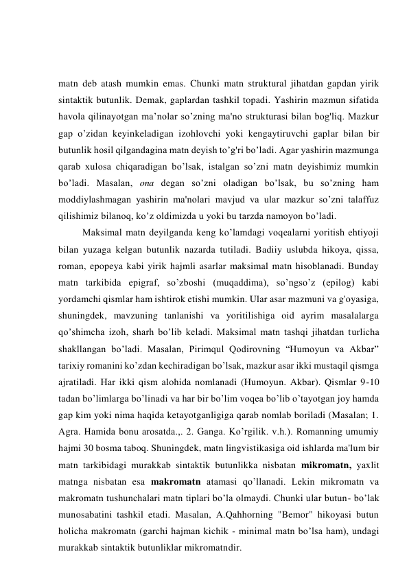 matn deb atash mumkin emas. Chunki matn struktural jihatdan gapdan yirik 
sintaktik butunlik. Demak, gaplardan tashkil topadi. Yashirin mazmun sifatida 
havola qilinayotgan ma’nolar so’zning ma'no strukturasi bilan bog'liq. Mazkur 
gap o’zidan keyinkeladigan izohlovchi yoki kengaytiruvchi gaplar bilan bir 
butunlik hosil qilgandagina matn deyish to’g'ri bo’ladi. Agar yashirin mazmunga 
qarab xulosa chiqaradigan bo’lsak, istalgan so’zni matn deyishimiz mumkin 
bo’ladi. Masalan, ona degan so’zni oladigan bo’lsak, bu so’zning ham 
moddiylashmagan yashirin ma'nolari mavjud va ular mazkur so’zni talaffuz 
qilishimiz bilanoq, ko’z oldimizda u yoki bu tarzda namoyon bo’ladi. 
Maksimal matn deyilganda keng ko’lamdagi voqealarni yoritish ehtiyoji 
bilan yuzaga kelgan butunlik nazarda tutiladi. Badiiy uslubda hikoya, qissa, 
roman, epopeya kabi yirik hajmli asarlar maksimal matn hisoblanadi. Bunday 
matn tarkibida epigraf, so’zboshi (muqaddima), so’ngso’z (epilog) kabi 
yordamchi qismlar ham ishtirok etishi mumkin. Ular asar mazmuni va g'oyasiga, 
shuningdek, mavzuning tanlanishi va yoritilishiga oid ayrim masalalarga 
qo’shimcha izoh, sharh bo’lib keladi. Maksimal matn tashqi jihatdan turlicha 
shakllangan bo’ladi. Masalan, Pirimqul Qodirovning “Humoyun va Akbar” 
tarixiy romanini ko’zdan kechiradigan bo’lsak, mazkur asar ikki mustaqil qismga 
ajratiladi. Har ikki qism alohida nomlanadi (Humoyun. Akbar). Qismlar 9-10 
tadan bo’limlarga bo’linadi va har bir bo’lim voqea bo’lib o’tayotgan joy hamda 
gap kim yoki nima haqida ketayotganligiga qarab nomlab boriladi (Masalan; 1. 
Agra. Hamida bonu arosatda.,. 2. Ganga. Ko’rgilik. v.h.). Romanning umumiy 
hajmi 30 bosma taboq. Shuningdek, matn lingvistikasiga oid ishlarda ma'lum bir 
matn tarkibidagi murakkab sintaktik butunlikka nisbatan mikromatn, yaxlit 
matnga nisbatan esa makromatn atamasi qo’llanadi. Lekin mikromatn va 
makromatn tushunchalari matn tiplari bo’la olmaydi. Chunki ular butun- bo’lak 
munosabatini tashkil etadi. Masalan, A.Qahhorning "Bemor" hikoyasi butun 
holicha makromatn (garchi hajman kichik - minimal matn bo’lsa ham), undagi 
murakkab sintaktik butunliklar mikromatndir. 
