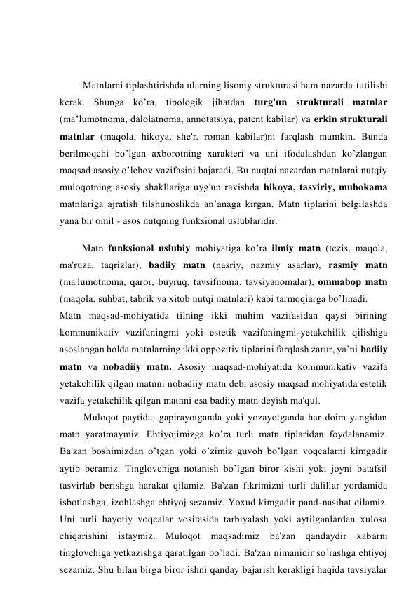 Matnlarni tiplashtirishda ularning lisoniy strukturasi ham nazarda tutilishi 
kerak. Shunga ko’ra, tipologik jihatdan turg'un strukturali matnlar 
(ma’lumotnoma, dalolatnoma, annotatsiya, patent kabilar) va erkin strukturali 
matnlar (maqola, hikoya, she'r, roman kabilar)ni farqlash mumkin. Bunda 
berilmoqchi bo’lgan axborotning xarakteri va uni ifodalashdan ko’zlangan 
maqsad asosiy o’lchov vazifasini bajaradi. Bu nuqtai nazardan matnlarni nutqiy 
muloqotning asosiy shakllariga uyg'un ravishda hikoya, tasviriy, muhokama 
matnlariga ajratish tilshunoslikda an’anaga kirgan. Matn tiplarini belgilashda 
yana bir omil - asos nutqning funksional uslublaridir. 
Matn funksional uslubiy mohiyatiga ko’ra ilmiy matn (tezis, maqola, 
ma'ruza, taqrizlar), badiiy matn (nasriy, nazmiy asarlar), rasmiy matn 
(ma'lumotnoma, qaror, buyruq, tavsifnoma, tavsiyanomalar), ommabop matn 
(maqola, suhbat, tabrik va xitob nutqi matnlari) kabi tarmoqiarga bo’linadi. 
Matn maqsad-mohiyatida tilning ikki muhim vazifasidan qaysi birining 
kommunikativ vazifaningmi yoki estetik vazifaningmi-yetakchilik qilishiga 
asoslangan holda matnlarning ikki oppozitiv tiplarini farqlash zarur, ya’ni badiiy 
matn va nobadiiy matn. Asosiy maqsad-mohiyatida kommunikativ vazifa 
yetakchilik qilgan matnni nobadiiy matn deb, asosiy maqsad mohiyatida estetik 
vazifa yetakchilik qilgan matnni esa badiiy matn deyish ma'qul. 
Muloqot paytida, gapirayotganda yoki yozayotganda har doim yangidan 
matn yaratmaymiz. Ehtiyojimizga ko’ra turli matn tiplaridan foydalanamiz. 
Ba'zan boshimizdan o’tgan yoki o’zimiz guvoh bo’lgan voqealarni kimgadir 
aytib beramiz. Tinglovchiga notanish bo’lgan biror kishi yoki joyni batafsil 
tasvirlab berishga harakat qilamiz. Ba'zan fikrimizni turli dalillar yordamida 
isbotlashga, izohlashga ehtiyoj sezamiz. Yoxud kimgadir pand-nasihat qilamiz. 
Uni turli hayotiy voqealar vositasida tarbiyalash yoki aytilganlardan xulosa 
chiqarishini istaymiz. Muloqot maqsadimiz ba'zan qandaydir xabarni 
tinglovchiga yetkazishga qaratilgan bo’ladi. Ba'zan nimanidir so’rashga ehtiyoj 
sezamiz. Shu bilan birga biror ishni qanday bajarish kerakligi haqida tavsiyalar 
