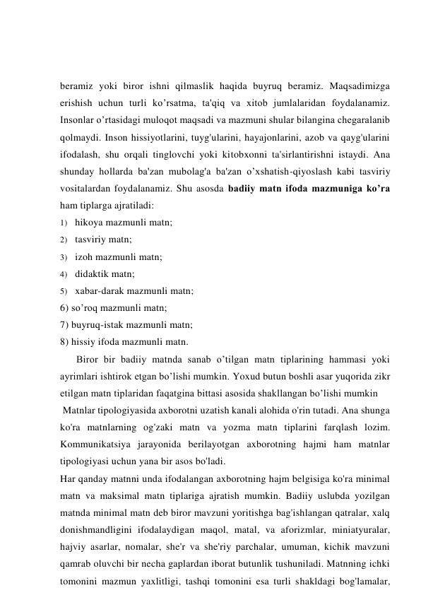 beramiz yoki biror ishni qilmaslik haqida buyruq beramiz. Maqsadimizga 
erishish uchun turli ko’rsatma, ta'qiq va xitob jumlalaridan foydalanamiz. 
Insonlar o’rtasidagi muloqot maqsadi va mazmuni shular bilangina chegaralanib 
qolmaydi. Inson hissiyotlarini, tuyg'ularini, hayajonlarini, azob va qayg'ularini 
ifodalash, shu orqali tinglovchi yoki kitobxonni ta'sirlantirishni istaydi. Ana 
shunday hollarda ba'zan mubolag'a ba'zan o’xshatish-qiyoslash kabi tasviriy 
vositalardan foydalanamiz. Shu asosda badiiy matn ifoda mazmuniga ko’ra 
ham tiplarga ajratiladi: 
1) hikoya mazmunli matn; 
2) tasviriy matn; 
3) izoh mazmunli matn; 
4) didaktik matn; 
5) xabar-darak mazmunli matn; 
6) so’roq mazmunli matn; 
7) buyruq-istak mazmunli matn; 
8) hissiy ifoda mazmunli matn. 
Biror bir badiiy matnda sanab o’tilgan matn tiplarining hammasi yoki 
ayrimlari ishtirok etgan bo’lishi mumkin. Yoxud butun boshli asar yuqorida zikr 
etilgan matn tiplaridan faqatgina bittasi asosida shakllangan bo’lishi mumkin 
 Matnlar tipologiyasida axborotni uzatish kanali alohida o'rin tutadi. Ana shunga 
ko'ra matnlarning og'zaki matn va yozma matn tiplarini farqlash lozim. 
Kommunikatsiya jarayonida berilayotgan axborotning hajmi ham matnlar 
tipologiyasi uchun yana bir asos bo'ladi. 
Har qanday matnni unda ifodalangan axborotning hajm belgisiga ko'ra minimal 
matn va maksimal matn tiplariga ajratish mumkin. Badiiy uslubda yozilgan 
matnda minimal matn deb biror mavzuni yoritishga bag'ishlangan qatralar, xalq 
donishmandligini ifodalaydigan maqol, matal, va aforizmlar, miniatyuralar, 
hajviy asarlar, nomalar, she'r va she'riy parchalar, umuman, kichik mavzuni 
qamrab oluvchi bir necha gaplardan iborat butunlik tushuniladi. Matnning ichki 
tomonini mazmun yaxlitligi, tashqi tomonini esa turli shakldagi bog'lamalar, 
