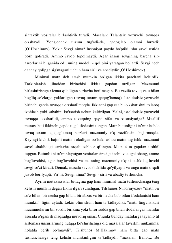 sintaktik vositalar birlashtirib turadi. Masalan: Talantsiz yozuvchi tovuqqa 
o'xshaydi. 
Yong'oqdek 
tuxum 
tug'adi-da, 
qaqog'lab 
olamni 
buzadi! 
(O'.Hoshimov). Yoki: Sevgi nima? Insoniyat paydo bo'ptiki, shu savol ustida 
bosh qotiradi. Ammo javob topolmaydi. Agar inson sevgining barcha sir-
asrorlarini bilganida edi, uning modeli - qolipini yaratgan bo'lardi. Sevgi hech 
qanday qolipga sig'magani uchun ham sirli va abadiydir (O'.Hoshimov).  
Minimal matn deb atash mumkin bo'lgan ikkita parchani keltirdik. 
Tarkiblanish 
jihatidan 
birinchisi 
ikkita 
gapdan 
tuzilgan. 
Mazmunni 
birlashtirishga xizmat qiladigan sarlavha berilmagan. Bu vazifa tovuq va u bilan 
bog'liq so'zlarga yuklatilgan (tovuq-tuxum-qaqog'lamoq). Iste’dodsiz yozuvchi 
birinchi gapda tovuqqa o'xshatilmoqda. Ikkinchi gap esa bu o'xshatishni to'laroq 
izohlash yoki sababini ko'rsatish uchun keltirilgan. Ya’ni, iste’dodsiz yozuvchi 
tovuqqa o'xshatildi, ammo tovuqning qaysi sifat va xususiyatiga? Muallif 
munosabati ikkinchi gapda tugal ifodasini topgan. Matn butunligini ta’minlashda 
tovuq-tuxum- qaqog'lamoq so'zlari mazmuniy o'q vazifaisini bajarmoqda. 
Keyingi kichik hajmli matnni oladigan bo'lsak, ushbu matnning ichki mazmuni 
savol shaklidagi sarlavha orqali oshlcor qilingan. Matn 4 ta gapdan tashkil 
topgan. Butunlikni ta’minlayotgan vositalar sirasiga izchil va tugal ohang, ammo 
bog'lovchisi, agar bog'lovchisi va matnning mazmuniy o'qini tashkil qiluvchi 
sevgi so'zi kiradi. Demak, masala savol shaklida qo'yilyapti va unga matn orqali 
javob berilyapti. Ya’ni, Sevgi nima? Sevgi - sirli va abadiy tushuncha. 
Ayrim mutaxassislar bittagina gap ham minimal matn tushunchasiga teng 
kelishi mumkin degan fikmi ilgari surishgan. Tilshunos N.Turniyozov “matn bir 
so'z bilan, bir necha gap bilan, bir abzas va bir necha bob bilan ifodalanishi ham 
mumkin” ligini aytadi. Lekin olim shuni ham ta’kidlaydiki, “matn lingvistikasi 
muammolarini bir so'zli, birikma yoki biror sodda gap bilan ifodalangan matnlar 
asosida o'rganish maqsadga muvofiq emas. Chunki bunday matnlarga tayanib til 
sistemasi unsurlarining nutqqa ko'chirilishiga oid masalalar tavsifmi mukammal 
holatda berib bo'lmaydi”. Tilshunos M.Hakimov ham bitta gap matn 
tushunchasiga teng kelishi mumkinligini ta’kidlaydi: “masalan: Bahor... Bu 
