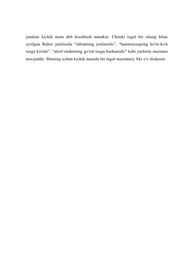 jumlani kichik matn deb hisoblash mumkin. Chunki tugal bir ohang bilan 
aytilgan Bahor jumlasida “tabiatning jonlanishi”, “hammayoqning ko'm-ko'k 
tusga kirishi”, “atrof-muhitning go'zal tusga burkanishi” kabi yashirin mazmun 
mavjuddir. Shuning uchun kichik matnda bir tugal mazmuniy fikr o'z ifodasini 
