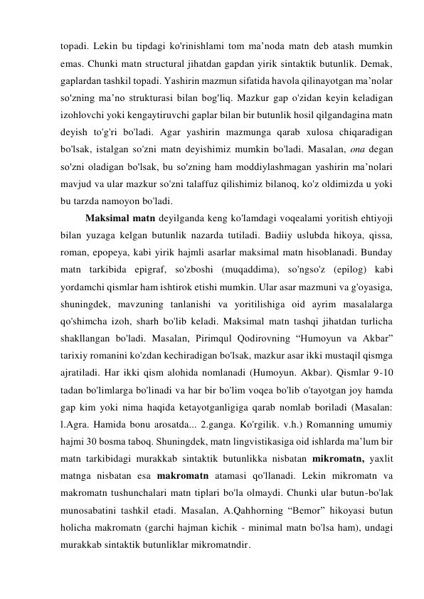 topadi. Lekin bu tipdagi ko'rinishlami tom ma’noda matn deb atash mumkin 
emas. Chunki matn structural jihatdan gapdan yirik sintaktik butunlik. Demak, 
gaplardan tashkil topadi. Yashirin mazmun sifatida havola qilinayotgan ma’nolar 
so'zning ma’no strukturasi bilan bog'liq. Mazkur gap o'zidan keyin keladigan 
izohlovchi yoki kengaytiruvchi gaplar bilan bir butunlik hosil qilgandagina matn 
deyish to'g'ri bo'ladi. Agar yashirin mazmunga qarab xulosa chiqaradigan 
bo'lsak, istalgan so'zni matn deyishimiz mumkin bo'ladi. Masalan, ona degan 
so'zni oladigan bo'lsak, bu so'zning ham moddiylashmagan yashirin ma’nolari 
mavjud va ular mazkur so'zni talaffuz qilishimiz bilanoq, ko'z oldimizda u yoki 
bu tarzda namoyon bo'ladi. 
Maksimal matn deyilganda keng ko'lamdagi voqealami yoritish ehtiyoji 
bilan yuzaga kelgan butunlik nazarda tutiladi. Badiiy uslubda hikoya, qissa, 
roman, epopeya, kabi yirik hajmli asarlar maksimal matn hisoblanadi. Bunday 
matn tarkibida epigraf, so'zboshi (muqaddima), so'ngso'z (epilog) kabi 
yordamchi qismlar ham ishtirok etishi mumkin. Ular asar mazmuni va g'oyasiga, 
shuningdek, mavzuning tanlanishi va yoritilishiga oid ayrim masalalarga 
qo'shimcha izoh, sharh bo'lib keladi. Maksimal matn tashqi jihatdan turlicha 
shakllangan bo'ladi. Masalan, Pirimqul Qodirovning “Humoyun va Akbar” 
tarixiy romanini ko'zdan kechiradigan bo'lsak, mazkur asar ikki mustaqil qismga 
ajratiladi. Har ikki qism alohida nomlanadi (Humoyun. Akbar). Qismlar 9-10 
tadan bo'limlarga bo'linadi va har bir bo'lim voqea bo'lib o'tayotgan joy hamda 
gap kim yoki nima haqida ketayotganligiga qarab nomlab boriladi (Masalan: 
l.Agra. Hamida bonu arosatda... 2.ganga. Ko'rgilik. v.h.) Romanning umumiy 
hajmi 30 bosma taboq. Shuningdek, matn lingvistikasiga oid ishlarda ma’lum bir 
matn tarkibidagi murakkab sintaktik butunlikka nisbatan mikromatn, yaxlit 
matnga nisbatan esa makromatn atamasi qo'llanadi. Lekin mikromatn va 
makromatn tushunchalari matn tiplari bo'la olmaydi. Chunki ular butun-bo'lak 
munosabatini tashkil etadi. Masalan, A.Qahhorning “Bemor” hikoyasi butun 
holicha makromatn (garchi hajman kichik - minimal matn bo'lsa ham), undagi 
murakkab sintaktik butunliklar mikromatndir. 
