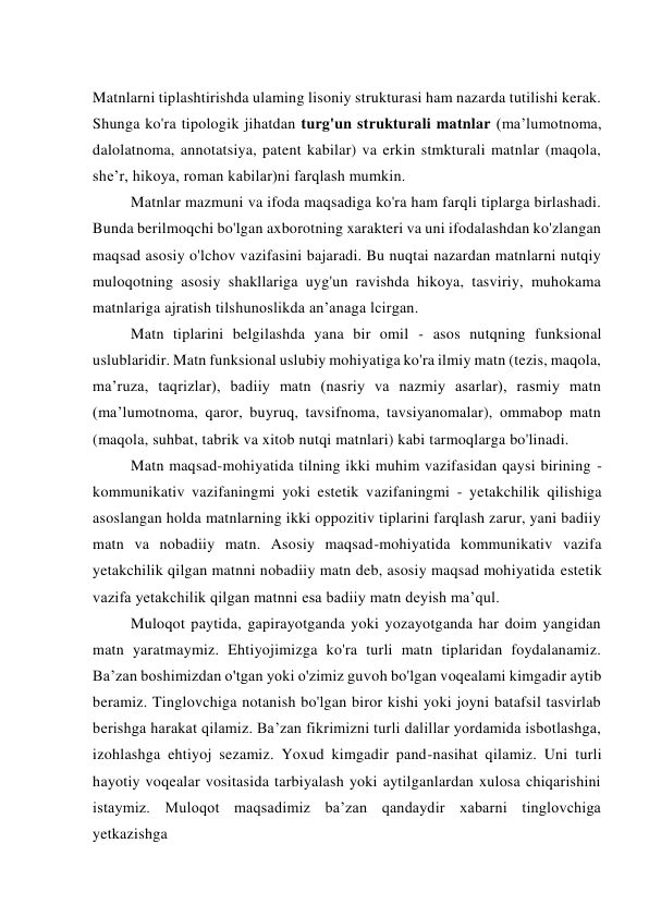  
Matnlarni tiplashtirishda ulaming lisoniy strukturasi ham nazarda tutilishi kerak. 
Shunga ko'ra tipologik jihatdan turg'un strukturali matnlar (ma’lumotnoma, 
dalolatnoma, annotatsiya, patent kabilar) va erkin stmkturali matnlar (maqola, 
she’r, hikoya, roman kabilar)ni farqlash mumkin. 
Matnlar mazmuni va ifoda maqsadiga ko'ra ham farqli tiplarga birlashadi. 
Bunda berilmoqchi bo'lgan axborotning xarakteri va uni ifodalashdan ko'zlangan 
maqsad asosiy o'lchov vazifasini bajaradi. Bu nuqtai nazardan matnlarni nutqiy 
muloqotning asosiy shakllariga uyg'un ravishda hikoya, tasviriy, muhokama 
matnlariga ajratish tilshunoslikda an’anaga lcirgan. 
Matn tiplarini belgilashda yana bir omil - asos nutqning funksional 
uslublaridir. Matn funksional uslubiy mohiyatiga ko'ra ilmiy matn (tezis, maqola, 
ma’ruza, taqrizlar), badiiy matn (nasriy va nazmiy asarlar), rasmiy matn 
(ma’lumotnoma, qaror, buyruq, tavsifnoma, tavsiyanomalar), ommabop matn 
(maqola, suhbat, tabrik va xitob nutqi matnlari) kabi tarmoqlarga bo'linadi. 
Matn maqsad-mohiyatida tilning ikki muhim vazifasidan qaysi birining - 
kommunikativ vazifaningmi yoki estetik vazifaningmi - yetakchilik qilishiga 
asoslangan holda matnlarning ikki oppozitiv tiplarini farqlash zarur, yani badiiy 
matn va nobadiiy matn. Asosiy maqsad-mohiyatida kommunikativ vazifa 
yetakchilik qilgan matnni nobadiiy matn deb, asosiy maqsad mohiyatida estetik 
vazifa yetakchilik qilgan matnni esa badiiy matn deyish ma’qul. 
Muloqot paytida, gapirayotganda yoki yozayotganda har doim yangidan 
matn yaratmaymiz. Ehtiyojimizga ko'ra turli matn tiplaridan foydalanamiz. 
Ba’zan boshimizdan o'tgan yoki o'zimiz guvoh bo'lgan voqealami kimgadir aytib 
beramiz. Tinglovchiga notanish bo'lgan biror kishi yoki joyni batafsil tasvirlab 
berishga harakat qilamiz. Ba’zan fikrimizni turli dalillar yordamida isbotlashga, 
izohlashga ehtiyoj sezamiz. Yoxud kimgadir pand-nasihat qilamiz. Uni turli 
hayotiy voqealar vositasida tarbiyalash yoki aytilganlardan xulosa chiqarishini 
istaymiz. Muloqot maqsadimiz ba’zan qandaydir xabarni tinglovchiga 
yetkazishga 
