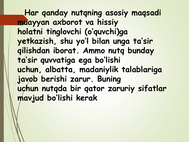 Har qanday nutqning asosiy maqsadi 
muayyan axborot va hissiy
holatni tinglovchi (o‘quvchi)ga 
yetkazish, shu yo‘l bilan unga ta’sir
qilishdan iborat. Ammo nutq bunday 
ta’sir quvvatiga ega bo‘lishi
uchun, albatta, madaniylik talablariga 
javob berishi zarur. Buning
uchun nutqda bir qator zaruriy sifatlar 
mavjud bo‘lishi kerak
