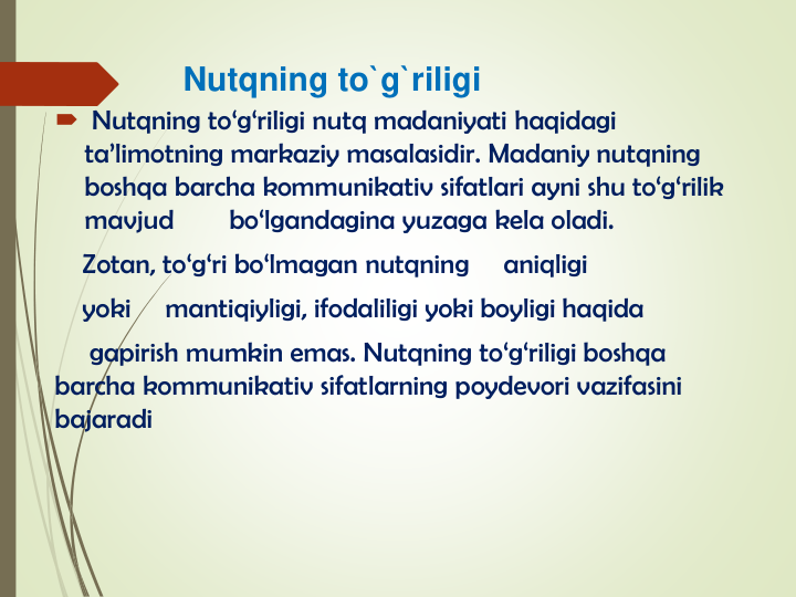 Nutqning to`g`riligi
 Nutqning to‘g‘riligi nutq madaniyati haqidagi
ta’limotning markaziy masalasidir. Madaniy nutqning
boshqa barcha kommunikativ sifatlari ayni shu to‘g‘rilik
mavjud
bo‘lgandagina yuzaga kela oladi.
Zotan, to‘g‘ri bo‘lmagan nutqning
aniqligi
yoki
mantiqiyligi, ifodaliligi yoki boyligi haqida
gapirish mumkin emas. Nutqning to‘g‘riligi boshqa
barcha kommunikativ sifatlarning poydevori vazifasini
bajaradi
