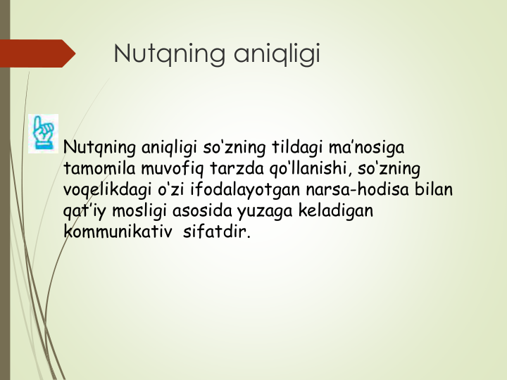 Nutqning aniqligi
Nutqning aniqligi so‘zning tildagi ma’nosiga 
tamomila muvofiq tarzda qo‘llanishi, so‘zning 
voqelikdagi o‘zi ifodalayotgan narsa-hodisa bilan 
qat’iy mosligi asosida yuzaga keladigan 
kommunikativ  sifatdir.
