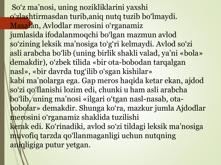 So‘z ma’nosi, uning nozikliklarini yaxshi 
o‘zlashtirmasdan turib,aniq nutq tuzib bo‘lmaydi. 
Masalan, Avlodlar merosini o‘rganamiz
jumlasida ifodalanmoqchi bo‘lgan mazmun avlod 
so‘zining leksik ma’nosiga to‘g‘ri kelmaydi. Avlod so‘zi 
asli arabcha bo‘lib (uning birlik shakli valad, ya’ni «bola» 
demakdir), o‘zbek tilida «bir ota-bobodan tarqalgan 
nasl», «bir davrda tug‘ilib o‘sgan kishilar»
kabi ma’nolarga ega. Gap meros haqida ketar ekan, ajdod 
so‘zi qo‘llanishi lozim edi, chunki u ham asli arabcha 
bo‘lib, uning ma’nosi «ilgari o‘tgan nasl-nasab, ota-
bobolar» demakdir. Shunga ko‘ra, mazkur jumla Ajdodlar 
merosini o‘rganamiz shaklida tuzilishi
kerak edi. Ko‘rinadiki, avlod so‘zi tildagi leksik ma’nosiga 
muvofiq tarzda qo‘llanmaganligi uchun nutqning 
aniqligiga putur yetgan.
