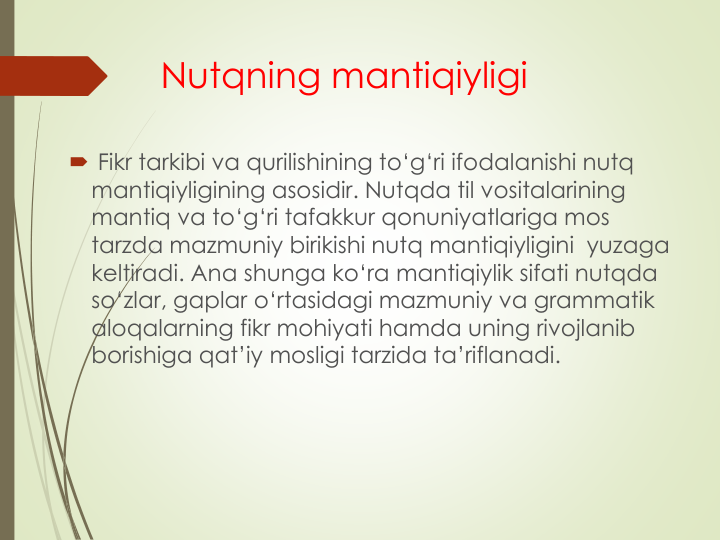 Nutqning mantiqiyligi
 Fikr tarkibi va qurilishining to‘g‘ri ifodalanishi nutq
mantiqiyligining asosidir. Nutqda til vositalarining
mantiq va to‘g‘ri tafakkur qonuniyatlariga mos
tarzda mazmuniy birikishi nutq mantiqiyligini yuzaga
keltiradi. Ana shunga ko‘ra mantiqiylik sifati nutqda
so‘zlar, gaplar o‘rtasidagi mazmuniy va grammatik
aloqalarning fikr mohiyati hamda uning rivojlanib
borishiga qat’iy mosligi tarzida ta’riflanadi.
