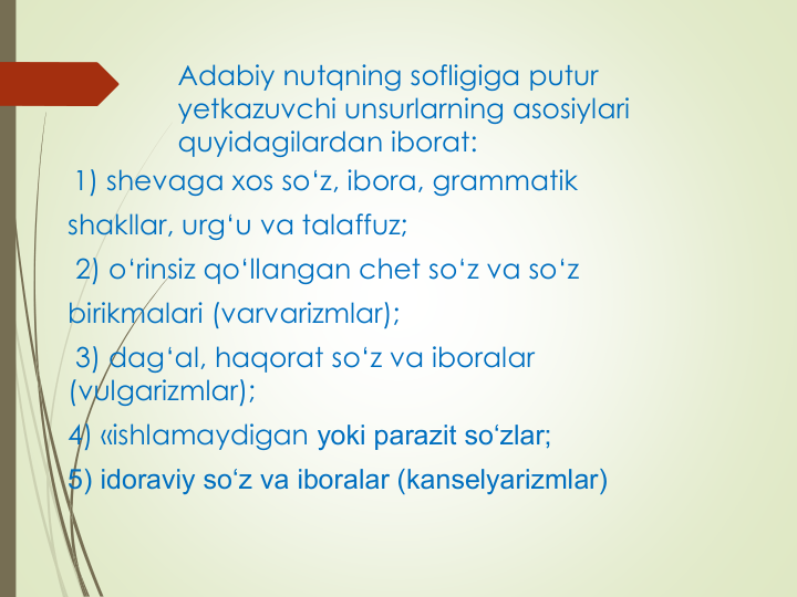 Adabiy nutqning sofligiga putur 
yetkazuvchi unsurlarning asosiylari 
quyidagilardan iborat:
1) shevaga xos so‘z, ibora, grammatik
shakllar, urg‘u va talaffuz;
2) o‘rinsiz qo‘llangan chet so‘z va so‘z
birikmalari (varvarizmlar);
3) dag‘al, haqorat so‘z va iboralar 
(vulgarizmlar); 
4) «ishlamaydigan yoki parazit so‘zlar; 
5) idoraviy so‘z va iboralar (kanselyarizmlar)
