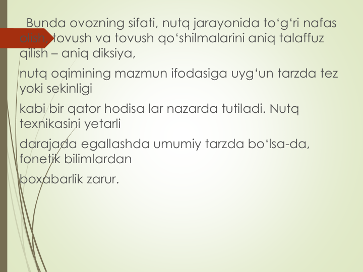 Bunda ovozning sifati, nutq jarayonida to‘g‘ri nafas 
olish, tovush va tovush qo‘shilmalarini aniq talaffuz 
qilish – aniq diksiya,
nutq oqimining mazmun ifodasiga uyg‘un tarzda tez 
yoki sekinligi
kabi bir qator hodisa lar nazarda tutiladi. Nutq 
texnikasini yetarli
darajada egallashda umumiy tarzda bo‘lsa-da, 
fonetik bilimlardan
boxabarlik zarur.
