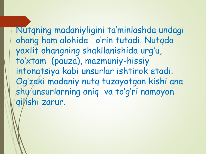 Nutqning madaniyligini ta’minlashda undagi 
ohang ham alohida   o‘rin tutadi. Nutqda 
yaxlit ohangning shakllanishida urg‘u, 
to‘xtam  (pauza), mazmuniy-hissiy 
intonatsiya kabi unsurlar ishtirok etadi.
Og‘zaki madaniy nutq tuzayotgan kishi ana 
shu unsurlarning aniq  va to‘g‘ri namoyon 
qilishi zarur.
