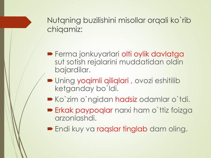 Nutqning buzilishini misollar orqali ko`rib 
chiqamiz:
 Ferma jonkuyarlari olti oylik davlatga 
sut sotish rejalarini muddatidan oldin 
bajardilar. 
 Uning yoqimli qiliqlari , ovozi eshitilib 
ketganday bo`ldi. 
 Ko`zim o`ngidan hadsiz odamlar o`tdi.
 Erkak paypoqlar narxi ham o`ttiz foizga 
arzonlashdi.
 Endi kuy va raqslar tinglab dam oling.
