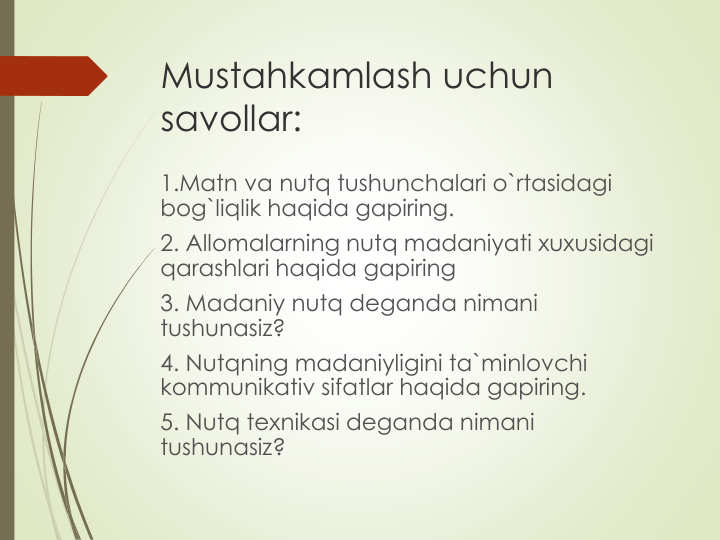 Mustahkamlash uchun 
savollar:
1.Matn va nutq tushunchalari o`rtasidagi 
bog`liqlik haqida gapiring.
2. Allomalarning nutq madaniyati xuxusidagi 
qarashlari haqida gapiring
3. Madaniy nutq deganda nimani 
tushunasiz?
4. Nutqning madaniyligini ta`minlovchi 
kommunikativ sifatlar haqida gapiring.
5. Nutq texnikasi deganda nimani 
tushunasiz?
