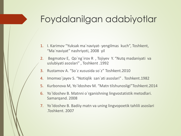 Foydalanilgan adabiyotlar
1.
I. Karimov “Yuksak ma`naviyat- yengilmas  kuch”, Toshkent, 
“Ma`naviyat” nashriyoti, 2008  yil
2.
Begmatov E,  Qo`ng`irov R  , Tojiyev  Y. “Nutq madaniyati  va 
uslubiyati asoslari” , Toshkent .1992
3.
Rustamov A. “So`z xususida so`z” Toshkent.2010
4.
Imomxo`jayev S. “Notiqlik  san`ati asoslari” . Toshkent.1982
5.
Kurbonova M, Yo`ldoshev M. “Matn tilshunosligi”Toshkent.2014
6.
Yo`ldoshev B. Matnni o`rganishning lingvostatistik metodlari. 
Samarqand. 2008
7.
Yo`ldoshev B. Badiiy matn va uning lingvopoetik tahlili asoslari 
.Toshkent. 2007
