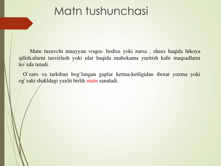 Matn tushunchasi
Matn tuzuvchi muayyan voqea- hodisa yoki narsa , shaxs haqida hikoya
qilish,ularni tasvirlash yoki ular haqida muhokama yuritish kabi maqsadlarni
ko`zda tutadi.
O`zaro va tarkiban bog`langan gaplar ketma-ketligidan iborat yozma yoki
og`zaki shakldagi yaxlit birlik matn sanaladi.
