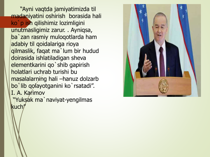 “Ayni vaqtda jamiyatimizda til
madaniyatini oshirish borasida hali
ko`p ish qilishimiz lozimligini
unutmasligimiz zarur. . Ayniqsa, 
ba`zan rasmiy muloqotlarda ham 
adabiy til qoidalariga rioya
qilmaslik, faqat ma`lum bir hudud
doirasida ishlatiladigan sheva
elementkarini qo`shib gapirish
holatlari uchrab turishi bu
masalalarning hali –hanuz dolzarb
bo`lib qolayotganini ko`rsatadi”. 
I. A. Karimov
“Yuksak ma`naviyat-yengilmas
kuch” 
