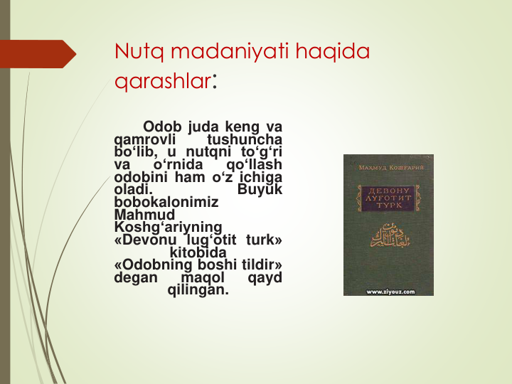 Nutq madaniyati haqida 
qarashlar: 
Odob juda keng va
qamrovli
tushuncha
bo‘lib, u nutqni to‘g‘ri
va
o‘rnida
qo‘llash
odobini ham o‘z ichiga
oladi.
Buyuk
bobokalonimiz
Mahmud
Koshg‘ariyning
«Devonu lug‘otit turk»
kitobida
«Odobning boshi tildir»
degan
maqol
qayd
qilingan.
