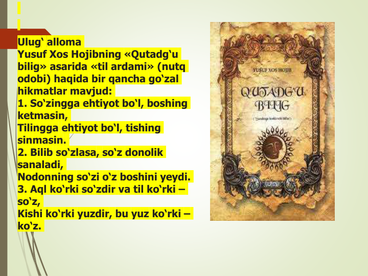  Ulug‘ alloma
Yusuf Xos Hojibning «Qutadg‘u
bilig» asarida «til ardami» (nutq
odobi) haqida bir qancha go‘zal
hikmatlar mavjud:
1. So‘zingga ehtiyot bo‘l, boshing
ketmasin,
Tilingga ehtiyot bo‘l, tishing
sinmasin.
2. Bilib so‘zlasa, so‘z donolik
sanaladi,
Nodonning so‘zi o‘z boshini yeydi.
3. Aql ko‘rki so‘zdir va til ko‘rki –
so‘z,
Kishi ko‘rki yuzdir, bu yuz ko‘rki –
ko‘z.
