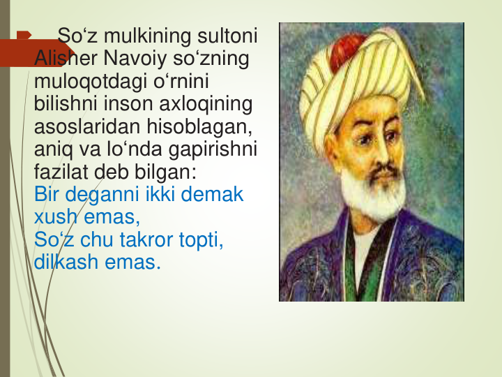 
So‘z mulkining sultoni
Alisher Navoiy so‘zning
muloqotdagi o‘rnini
bilishni inson axloqining
asoslaridan hisoblagan, 
aniq va lo‘nda gapirishni
fazilat deb bilgan:
Bir deganni ikki demak
xush emas,
So‘z chu takror topti, 
dilkash emas.
