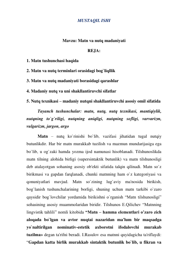 MUSTAQIL ISHI 
 
Mavzu: Matn va nutq madaniyati 
REJA: 
1. Matn tushunchasi haqida 
2. Matn va nutq terminlari orasidagi bog`liqllik 
3. Matn va nutq madaniyati borasidagi qarashlar 
4. Madaniy nutq va uni shakllantiruvchi sifatlar 
5. Nutq texnikasi – madaniy nutqni shakllantiruvchi asosiy omil sifatida 
Tayanch tushunchalar: matn, nutq, nutq texnikasi, mantiqiylik, 
nutqning to`g`riligi, nutqning aniqligi, nutqning sofligi, varvarizm, 
vulgarizm, jargon, argo 
  
Matn – nutq ko`rinishi bo`lib, vazifasi jihatidan tugal nutqiy 
butunlikdir. Har bir matn murakkab tuzilish va mazmun mundarijasiga ega 
bo`lib, u og`zaki hamda yozma ijod namunasi hisoblanadi. Tilshunoslikda 
matn tilning alohida birligi (supersintaktik butunlik) va matn tilshunosligi 
deb atalayotgan sohaning asosiy ob'ekti sifatida talqin qilinadi. Matn so`z 
birikmasi va gapdan farqlanadi, chunki matnning ham o`z kategoriyasi va 
qonuniyatlari mavjud. Matn so`zining lug`aviy ma'nosida birikish, 
bog`lanish tushunchalarining borligi, shuning uchun matn tarkibi o`zaro 
qaysidir bog`lovchilar yordamida birikishni o`rganish “Matn tilshunosligi” 
sohasining asosiy muammolaridan biridir. Tilshunos E.Qilichev “Matnning 
lingvistik tahlili” nomli kitobida “Matn – hamma elementlari o’zaro zich 
aloqada bo`lgan va avtor nuqtai nazaridan ma'lum bir maqsadga 
yo`naltirilgan 
nominativ-estetik 
axborotni 
ifodalovchi 
murakab 
tuzilma» degan ta'rifni beradi. I.Rasulov esa matnni quyidagicha ta'riflaydi: 
“Gapdan katta birlik murakkab sintaktik butunlik bo`lib, u fikran va 
