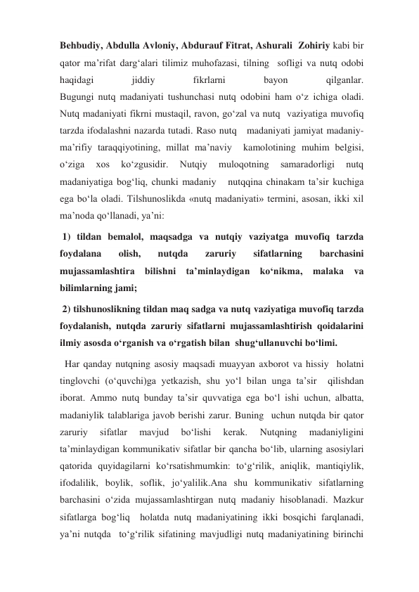 Behbudiy, Abdulla Avloniy, Abdurauf Fitrat, Ashurali  Zohiriy kabi bir 
qator ma’rifat darg‘alari tilimiz muhofazasi, tilning  sofligi va nutq odobi 
haqidagi 
jiddiy 
fikrlarni 
bayon 
qilganlar. 
Bugungi nutq madaniyati tushunchasi nutq odobini ham o‘z ichiga oladi. 
Nutq madaniyati fikrni mustaqil, ravon, go‘zal va nutq  vaziyatiga muvofiq 
tarzda ifodalashni nazarda tutadi. Raso nutq   madaniyati jamiyat madaniy-
ma’rifiy taraqqiyotining, millat ma’naviy  kamolotining muhim belgisi, 
o‘ziga 
xos 
ko‘zgusidir. 
Nutqiy 
muloqotning 
samaradorligi 
nutq 
madaniyatiga bog‘liq, chunki madaniy   nutqqina chinakam ta’sir kuchiga 
ega bo‘la oladi. Tilshunoslikda «nutq madaniyati» termini, asosan, ikki xil 
ma’noda qo‘llanadi, ya’ni:  
 1) tildan bemalol, maqsadga va nutqiy vaziyatga muvofiq tarzda 
foydalana 
olish, 
nutqda 
zaruriy 
sifatlarning 
barchasini 
mujassamlashtira bilishni ta’minlaydigan ko‘nikma, malaka va 
bilimlarning jami;  
 2) tilshunoslikning tildan maq sadga va nutq vaziyatiga muvofiq tarzda 
foydalanish, nutqda zaruriy sifatlarni mujassamlashtirish qoidalarini 
ilmiy asosda o‘rganish va o‘rgatish bilan  shug‘ullanuvchi bo‘limi. 
  Har qanday nutqning asosiy maqsadi muayyan axborot va hissiy  holatni 
tinglovchi (o‘quvchi)ga yetkazish, shu yo‘l bilan unga ta’sir  qilishdan 
iborat. Ammo nutq bunday ta’sir quvvatiga ega bo‘l ishi uchun, albatta, 
madaniylik talablariga javob berishi zarur. Buning  uchun nutqda bir qator 
zaruriy 
sifatlar 
mavjud 
bo‘lishi 
kerak. 
Nutqning 
madaniyligini 
ta’minlaydigan kommunikativ sifatlar bir qancha bo‘lib, ularning asosiylari 
qatorida quyidagilarni ko‘rsatishmumkin: to‘g‘rilik, aniqlik, mantiqiylik, 
ifodalilik, boylik, soflik, jo‘yalilik.Ana shu kommunikativ sifatlarning 
barchasini o‘zida mujassamlashtirgan nutq madaniy hisoblanadi. Mazkur 
sifatlarga bog‘liq  holatda nutq madaniyatining ikki bosqichi farqlanadi, 
ya’ni nutqda  to‘g‘rilik sifatining mavjudligi nutq madaniyatining birinchi 
