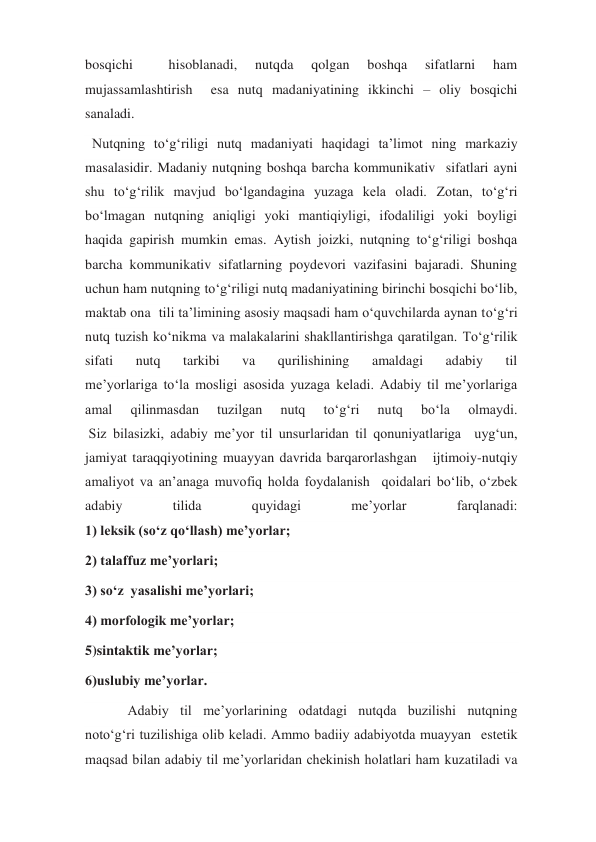 bosqichi 
 
hisoblanadi, 
nutqda 
qolgan 
boshqa 
sifatlarni 
ham 
mujassamlashtirish  esa nutq madaniyatining ikkinchi – oliy bosqichi 
sanaladi. 
  Nutqning to‘g‘riligi nutq madaniyati haqidagi ta’limot ning markaziy 
masalasidir. Madaniy nutqning boshqa barcha kommunikativ  sifatlari ayni 
shu to‘g‘rilik mavjud bo‘lgandagina yuzaga kela oladi. Zotan, to‘g‘ri 
bo‘lmagan nutqning aniqligi yoki mantiqiyligi, ifodaliligi yoki boyligi 
haqida gapirish mumkin emas. Aytish joizki, nutqning to‘g‘riligi boshqa 
barcha kommunikativ sifatlarning poydevori vazifasini bajaradi. Shuning 
uchun ham nutqning to‘g‘riligi nutq madaniyatining birinchi bosqichi bo‘lib, 
maktab ona  tili ta’limining asosiy maqsadi ham o‘quvchilarda aynan to‘g‘ri 
nutq tuzish ko‘nikma va malakalarini shakllantirishga qaratilgan. To‘g‘rilik 
sifati 
nutq 
tarkibi 
va 
qurilishining 
amaldagi 
adabiy 
til 
me’yorlariga to‘la mosligi asosida yuzaga keladi. Adabiy til me’yorlariga 
amal 
qilinmasdan 
tuzilgan 
nutq 
to‘g‘ri 
nutq 
bo‘la 
olmaydi. 
 Siz bilasizki, adabiy me’yor til unsurlaridan til qonuniyatlariga  uyg‘un, 
jamiyat taraqqiyotining muayyan davrida barqarorlashgan   ijtimoiy-nutqiy 
amaliyot va an’anaga muvofiq holda foydalanish  qoidalari bo‘lib, o‘zbek 
adabiy 
tilida 
quyidagi 
me’yorlar 
farqlanadi: 
1) leksik (so‘z qo‘llash) me’yorlar;  
2) talaffuz me’yorlari;  
3) so‘z  yasalishi me’yorlari;  
4) morfologik me’yorlar;  
5)sintaktik me’yorlar; 
6)uslubiy me’yorlar. 
  Adabiy til me’yorlarining odatdagi nutqda buzilishi nutqning 
noto‘g‘ri tuzilishiga olib keladi. Ammo badiiy adabiyotda muayyan  estetik 
maqsad bilan adabiy til me’yorlaridan chekinish holatlari ham kuzatiladi va 
