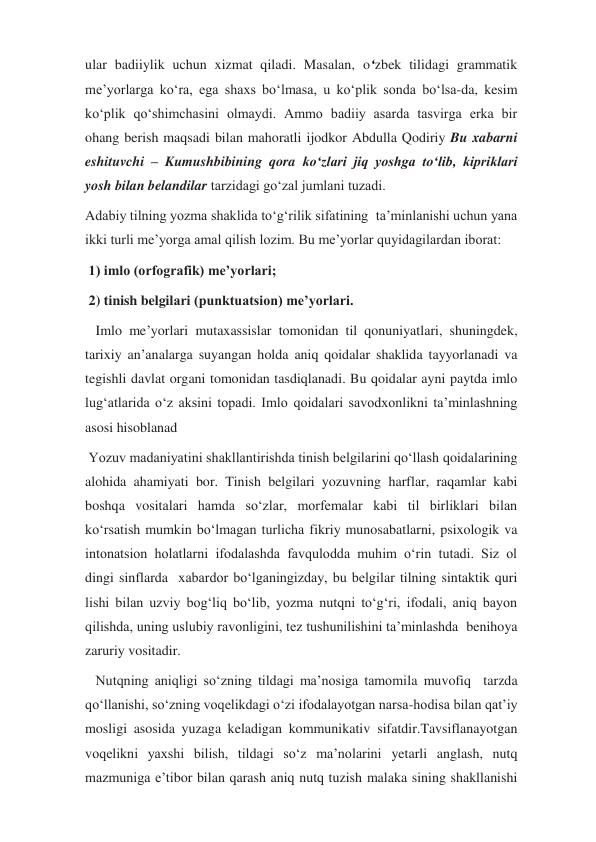 ular badiiylik uchun xizmat qiladi. Masalan, o‘zbek tilidagi grammatik 
me’yorlarga ko‘ra, ega shaxs bo‘lmasa, u ko‘plik sonda bo‘lsa-da, kesim 
ko‘plik qo‘shimchasini olmaydi. Ammo badiiy asarda tasvirga erka bir 
ohang berish maqsadi bilan mahoratli ijodkor Abdulla Qodiriy Bu xabarni 
eshituvchi – Kumushbibining qora ko‘zlari jiq yoshga to‘lib, kipriklari 
yosh bilan belandilar tarzidagi go‘zal jumlani tuzadi. 
Adabiy tilning yozma shaklida to‘g‘rilik sifatining  ta’minlanishi uchun yana 
ikki turli me’yorga amal qilish lozim. Bu me’yorlar quyidagilardan iborat: 
 1) imlo (orfografik) me’yorlari; 
 2) tinish belgilari (punktuatsion) me’yorlari. 
   Imlo me’yorlari mutaxassislar tomonidan til qonuniyatlari, shuningdek, 
tarixiy an’analarga suyangan holda aniq qoidalar shaklida tayyorlanadi va 
tegishli davlat organi tomonidan tasdiqlanadi. Bu qoidalar ayni paytda imlo 
lug‘atlarida o‘z aksini topadi. Imlo qoidalari savodxonlikni ta’minlashning 
asosi hisoblanad 
 Yozuv madaniyatini shakllantirishda tinish belgilarini qo‘llash qoidalarining 
alohida ahamiyati bor. Tinish belgilari yozuvning harflar, raqamlar kabi 
boshqa vositalari hamda so‘zlar, morfemalar kabi til birliklari bilan 
ko‘rsatish mumkin bo‘lmagan turlicha fikriy munosabatlarni, psixologik va 
intonatsion holatlarni ifodalashda favqulodda muhim o‘rin tutadi. Siz ol 
dingi sinflarda  xabardor bo‘lganingizday, bu belgilar tilning sintaktik quri 
lishi bilan uzviy bog‘liq bo‘lib, yozma nutqni to‘g‘ri, ifodali, aniq bayon  
qilishda, uning uslubiy ravonligini, tez tushunilishini ta’minlashda  benihoya 
zaruriy vositadir. 
   Nutqning aniqligi so‘zning tildagi ma’nosiga tamomila muvofiq  tarzda 
qo‘llanishi, so‘zning voqelikdagi o‘zi ifodalayotgan narsa-hodisa bilan qat’iy 
mosligi asosida yuzaga keladigan kommunikativ sifatdir.Tavsiflanayotgan 
voqelikni yaxshi bilish, tildagi so‘z ma’nolarini yetarli anglash, nutq 
mazmuniga e’tibor bilan qarash aniq nutq tuzish malaka sining shakllanishi 
