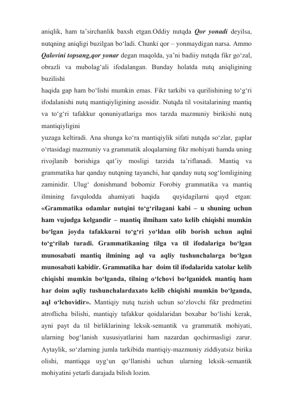 aniqlik, ham ta’sirchanlik baxsh etgan.Oddiy nutqda Qor yonadi deyilsa, 
nutqning aniqligi buzilgan bo‘ladi. Chunki qor – yonmaydigan narsa. Ammo 
Qalovini topsang,qor yonar degan maqolda, ya’ni badiiy nutqda fikr go‘zal, 
obrazli va mubolag‘ali ifodalangan. Bunday holatda nutq aniqligining 
buzilishi 
haqida gap ham bo‘lishi mumkin emas. Fikr tarkibi va qurilishining to‘g‘ri 
ifodalanishi nutq mantiqiyligining asosidir. Nutqda til vositalarining mantiq 
va to‘g‘ri tafakkur qonuniyatlariga mos tarzda mazmuniy birikishi nutq 
mantiqiyligini 
yuzaga keltiradi. Ana shunga ko‘ra mantiqiylik sifati nutqda so‘zlar, gaplar 
o‘rtasidagi mazmuniy va grammatik aloqalarning fikr mohiyati hamda uning 
rivojlanib borishiga qat’iy mosligi tarzida ta’riflanadi. Mantiq va 
grammatika har qanday nutqning tayanchi, har qanday nutq sog‘lomligining 
zaminidir. Ulug‘ donishmand bobomiz Forobiy grammatika va mantiq 
ilmining favqulodda ahamiyati haqida  quyidagilarni qayd etgan: 
«Grammatika odamlar nutqini to‘g‘rilagani kabi – u shuning uchun 
ham vujudga kelgandir – mantiq ilmiham xato kelib chiqishi mumkin 
bo‘lgan joyda tafakkurni to‘g‘ri yo‘ldan olib borish uchun aqlni 
to‘g‘rilab turadi. Grammatikaning tilga va til ifodalariga bo‘lgan 
munosabati mantiq ilmining aql va aqliy tushunchalarga bo‘lgan 
munosabati kabidir. Grammatika har  doim til ifodalarida xatolar kelib 
chiqishi mumkin bo‘lganda, tilning o‘lchovi bo‘lganidek mantiq ham 
har doim aqliy tushunchalardaxato kelib chiqishi mumkin bo‘lganda, 
aql o‘lchovidir». Mantiqiy nutq tuzish uchun so‘zlovchi fikr predmetini 
atroflicha bilishi, mantiqiy tafakkur qoidalaridan boxabar bo‘lishi kerak, 
ayni payt da til birliklarining leksik-semantik va grammatik mohiyati, 
ularning bog‘lanish xususiyatlarini ham nazardan qochirmasligi zarur. 
Aytaylik, so‘zlarning jumla tarkibida mantiqiy-mazmuniy ziddiyatsiz birika 
olishi, mantiqqa uyg‘un qo‘llanishi uchun ularning leksik-semantik 
mohiyatini yetarli darajada bilish lozim. 
