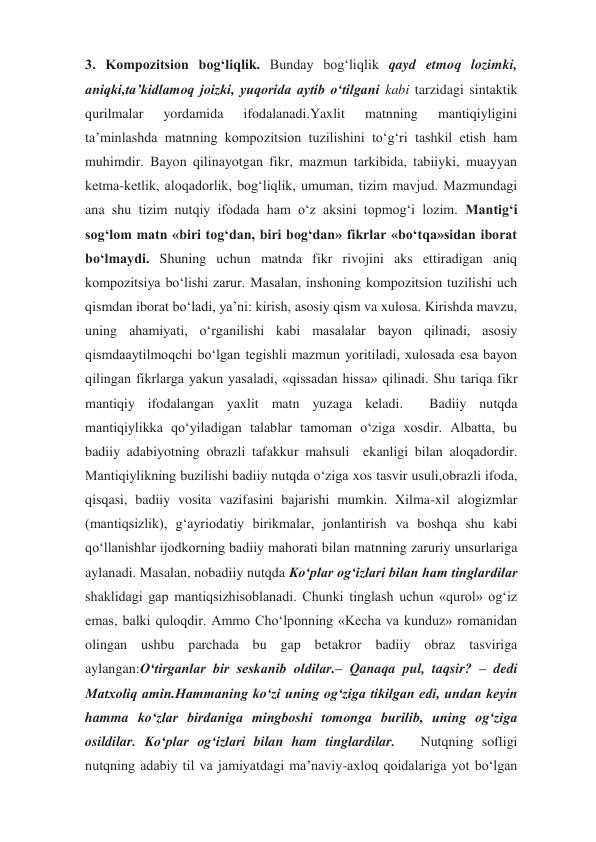 3. Kompozitsion bog‘liqlik. Bunday bog‘liqlik qayd etmoq lozimki, 
aniqki,ta’kidlamoq joizki, yuqorida aytib o‘tilgani kabi tarzidagi sintaktik 
qurilmalar 
yordamida 
ifodalanadi.Yaxlit 
matnning 
mantiqiyligini 
ta’minlashda matnning kompozitsion tuzilishini to‘g‘ri tashkil etish ham 
muhimdir. Bayon qilinayotgan fikr, mazmun tarkibida, tabiiyki, muayyan 
ketma-ketlik, aloqadorlik, bog‘liqlik, umuman, tizim mavjud. Mazmundagi 
ana shu tizim nutqiy ifodada ham o‘z aksini topmog‘i lozim. Mantig‘i 
sog‘lom matn «biri tog‘dan, biri bog‘dan» fikrlar «bo‘tqa»sidan iborat  
bo‘lmaydi. Shuning uchun matnda fikr rivojini aks ettiradigan aniq  
kompozitsiya bo‘lishi zarur. Masalan, inshoning kompozitsion tuzilishi uch 
qismdan iborat bo‘ladi, ya’ni: kirish, asosiy qism va xulosa. Kirishda mavzu, 
uning ahamiyati, o‘rganilishi kabi masalalar bayon qilinadi, asosiy 
qismdaaytilmoqchi bo‘lgan tegishli mazmun yoritiladi, xulosada esa bayon 
qilingan fikrlarga yakun yasaladi, «qissadan hissa» qilinadi. Shu tariqa fikr 
mantiqiy ifodalangan yaxlit matn yuzaga keladi.  Badiiy nutqda 
mantiqiylikka qo‘yiladigan talablar tamoman o‘ziga xosdir. Albatta, bu 
badiiy adabiyotning obrazli tafakkur mahsuli  ekanligi bilan aloqadordir. 
Mantiqiylikning buzilishi badiiy nutqda o‘ziga xos tasvir usuli,obrazli ifoda, 
qisqasi, badiiy vosita vazifasini bajarishi mumkin. Xilma-xil alogizmlar 
(mantiqsizlik), g‘ayriodatiy birikmalar, jonlantirish va boshqa shu kabi 
qo‘llanishlar ijodkorning badiiy mahorati bilan matnning zaruriy unsurlariga 
aylanadi. Masalan, nobadiiy nutqda Ko‘plar og‘izlari bilan ham tinglardilar 
shaklidagi gap mantiqsizhisoblanadi. Chunki tinglash uchun «qurol» og‘iz 
emas, balki quloqdir. Ammo Cho‘lponning «Kecha va kunduz» romanidan 
olingan ushbu parchada bu gap betakror badiiy obraz tasviriga 
aylangan:O‘tirganlar bir seskanib oldilar.– Qanaqa pul, taqsir? – dedi 
Matxoliq amin.Hammaning ko‘zi uning og‘ziga tikilgan edi, undan keyin 
hamma ko‘zlar birdaniga mingboshi tomonga burilib, uning og‘ziga 
osildilar. Ko‘plar og‘izlari bilan ham tinglardilar.   Nutqning sofligi 
nutqning adabiy til va jamiyatdagi ma’naviy-axloq qoidalariga yot bo‘lgan 
