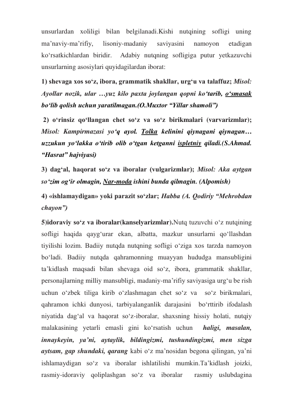 unsurlardan xoliligi bilan belgilanadi.Kishi nutqining sofligi uning 
ma’naviy-ma’rifiy, 
lisoniy-madaniy 
saviyasini 
namoyon 
etadigan 
ko‘rsatkichlardan biridir.  Adabiy nutqning sofligiga putur yetkazuvchi 
unsurlarning asosiylari quyidagilardan iborat: 
1) shevaga xos so‘z, ibora, grammatik shakllar, urg‘u va talaffuz; Misol: 
Ayollar nozik, ular …yuz kilo paxta joylangan qopni ko‘tarib, o‘smasak 
bo‘lib qolish uchun yaratilmagan.(O.Muxtor “Yillar shamoli”) 
 2) o‘rinsiz qo‘llangan chet so‘z va so‘z birikmalari (varvarizmlar); 
Misol: Kampirmazasi yo‘q ayol. Tolka kelinini qiynagani qiynagan… 
uzzukun yo‘lakka o‘tirib olib o‘tgan ketganni ispletniy qiladi.(S.Ahmad. 
“Hasrat” hajviyasi) 
3) dag‘al, haqorat so‘z va iboralar (vulgarizmlar); Misol: Aka aytgan 
so‘zim og‘ir olmagin, Nar-moda ishini bunda qilmagin. (Alpomish) 
4) «ishlamaydigan» yoki parazit so‘zlar; Habba (A. Qodiriy “Mehrobdan 
chayon”)  
5)idoraviy so‘z va iboralar(kanselyarizmlar).Nutq tuzuvchi o‘z nutqining 
sofligi haqida qayg‘urar ekan, albatta, mazkur unsurlarni qo‘llashdan 
tiyilishi lozim. Badiiy nutqda nutqning sofligi o‘ziga xos tarzda namoyon 
bo‘ladi. Badiiy nutqda qahramonning muayyan hududga mansubligini  
ta’kidlash maqsadi bilan shevaga oid so‘z, ibora, grammatik shakllar, 
personajlarning milliy mansubligi, madaniy-ma’rifiy saviyasiga urg‘u be rish 
uchun o‘zbek tiliga kirib o‘zlashmagan chet so‘z va  so‘z birikmalari, 
qahramon ichki dunyosi, tarbiyalanganlik darajasini  bo‘rttirib ifodalash 
niyatida dag‘al va haqorat so‘z-iboralar, shaxsning hissiy holati, nutqiy 
malakasining yetarli emasli gini ko‘rsatish uchun  haligi, masalan, 
innaykeyin, ya’ni, aytaylik, bildingizmi, tushundingizmi, men sizga 
aytsam, gap shundaki, qarang kabi o‘z ma’nosidan begona qilingan, ya’ni 
ishlamaydigan so‘z va iboralar ishlatilishi mumkin.Ta’kidlash joizki, 
rasmiy-idoraviy qoliplashgan so‘z va iboralar  rasmiy uslubdagina 
