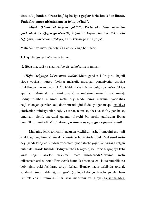 sintaktik jihatdan o`zaro bog`liq bo`lgan gaplar birlashmasidan iborat. 
Unda fikr gapga nisbatan ancha to`liq bo`ladi”. 
 
Misol: Odamlarni hayron qoldirib, Erkin aka bilan qaytadan 
quchoqlashdik. Qog‘ozga o‘rog‘liq to‘yonani kaftiga bosdim, Erkin aka 
“Qo‘ying, shart emas” dedi-yu, pulni kissasiga solib qo‘ydi. 
Matn hajm va mazmun belgisiga ko`ra ikkiga bo`linadi:  
1. Hajm belgisiga ko`ra matn turlari. 
 2. Ifoda maqsadi va mazmun belgisiga ko’ra matn turlari. 
  1. Hajm belgisiga ko`ra matn turlari. Matn gapdan ko`ra yirik hajmli 
aloqa vositasi, nutqiy faoliyat mahsuli, muayyan qonuniyatlar asosida 
shakllangan yozma nutq ko`rinishidir. Matn hajm belgisiga ko`ra ikkiga 
ajratiladi. Minimal matn (mikromatn) va maksimal matn ( makromatn). 
Badiiy uslubda minimal matn deyilganda biror mavzuni yoritishga 
bag`ishlangan qatralar, xalq donishmandligini ifodalaydigan maqol, matal va 
aforizmlar, miniatyuralar, hajviy asarlar, nomalar, she'r va she'riy parchalar, 
umuman, kichik mavzuni qamrab oluvchi bir necha gaplardan iborat 
butunlik tushuniladi. Misol: Ahmoq mehmon uy egasiga mezbonlik qiladi. 
Matnning ichki tomonini mazmun yaxlitligi, tashqi tomonini esa turli 
shakldagi bog`lamalar, sintaktik vositalar birlashtirib turadi. Maksimal matn 
deyilganda keng ko`lamdagi voqealarni yoritish ehtiyoji bilan yuzaga kelgan 
butunlik nazarda tutiladi. Badiiy uslubda hikoya, qissa, roman, epopeya kabi 
yirik 
hajmli 
asarlar 
maksimal 
matn 
hisoblanadi.Maksimal 
matn 
mikromatnlardan iborat. Eng kichik butunlik abzatsga, eng katta butunlik esa 
bob (qism yoki fasl)larga to`g`ri keladi. Bunday matn tarkibida epigraf, 
so`zboshi (muqadddima), so`ngso`z (epilog) kabi yordamchi qismlar ham 
ishtirok etishi mumkin. Ular asar mazmuni va g`oyasiga, shuningdek, 
