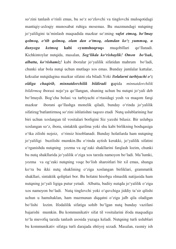 so‘zini tanlash o‘rinli emas, bu so‘z so‘zlovchi va tinglovchi muloqotidagi 
mantiqiy-axloqiy munosabat ruhiga mosemas. Bu mazmundagi nutqning 
jo‘yaliligini ta’minlash maqsadida mazkur so‘zning vafot etmoq, bo‘lmay 
qolmoq, o‘tib qolmoq, olam dan o‘tmoq, olamdan ko‘z yummoq, u 
dunyoga 
ketmoq 
kabi 
«yumshoqroq» 
muqobillari 
qo‘llanadi.  
Kichkintoylar nutqida, masalan, Sog‘likda ko‘rishaylik! Omon  bo‘lsak, 
albatta, ko‘rishamiz! kabi iboralar jo‘yalilik sifatidan mahrum  bo‘ladi, 
chunki ular bola nutqi uchun mutlaqo xos emas. Bunday jumlalar kattalar, 
keksalar nutqidagina mazkur sifatni ola biladi.Yoki Bolalarni tarbiyachi o‘z 
oldiga 
chaqirib, 
minnatdorchilik 
bildiradi 
gapida 
minnatdorchilik 
bildirmoq iborasi nojo‘ya qo‘llangan, shuning uchun bu nutqni jo‘yali deb 
bo‘lmaydi. Bog‘cha bolasi va tarbiyachi o‘rtasidagi yosh va maqom farqi 
mazkur  iborani qo‘llashga monelik qiladi, bunday o‘rinda jo‘yalilik 
sifatirag‘batlantirmoq so‘zini ishlatishni taqozo etadi  Nutq uslublarining har 
biri uchun xoslangan til vositalari borligini Siz yaxshi bilasiz. Bir uslubga 
xoslangan so‘z, ibora, sintaktik qurilma yoki shu kabi birlikning boshqasiga 
o‘tka zilishi nojoiz,  o‘rinsiz hisoblanadi. Bunday holatlarda ham nutqning 
jo‘yaliligi  buzilishi mumkin.Bu o‘rinda aytish kerakki, jo‘yalilik sifatini 
o‘rganishda nutqning  yozma va og‘zaki shakllarini farqlash lozim, chunki 
bu nutq shakllarida jo‘yalilik o‘ziga xos tarzda namoyon bo‘ladi. Ma’lumki, 
yozma  va og‘zaki nutqning voqe bo‘lish sharoitlari bir xil emas, shunga  
ko‘ra bu ikki nutq shaklining o‘ziga xoslangan birliklari, grammatik  
shakllari, sintaktik qoliplari bor. Bu holatni hisobga olmaslik natijasida ham 
nutqning jo‘yali ligiga putur yetadi.  Albatta, badiiy nutqda jo‘yalilik o‘ziga 
xos namoyon bo‘ladi.  Nutq tinglovchi yoki o‘quvchiga jiddiy ta’sir qilishi 
uchun u hamshaklan, ham mazmunan diqqatni o‘ziga jalb qila oladigan 
bo‘lishi  lozim. Ifodalilik sifatiga sohib bo‘lgan nutq bunday vazifani 
bajarishi  mumkin. Bu kommunikativ sifat til vositalarini ifoda maqsadiga 
to‘la muvofiq tarzda tanlash asosida yuzaga keladi. Nutqning turli uslublari 
bu kommunikativ sifatga turli darajada ehtiyoj sezadi. Masalan, rasmiy ish 
