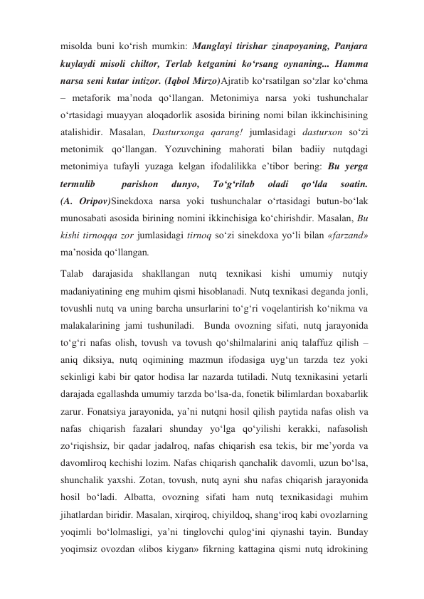 misolda buni ko‘rish mumkin: Manglayi tirishar zinapoyaning, Panjara 
kuylaydi misoli chiltor, Terlab ketganini ko‘rsang oynaning... Hamma 
narsa seni kutar intizor. (Iqbol Mirzo)Ajratib ko‘rsatilgan so‘zlar ko‘chma 
– metaforik ma’noda qo‘llangan. Metonimiya narsa yoki tushunchalar 
o‘rtasidagi muayyan aloqadorlik asosida birining nomi bilan ikkinchisining 
atalishidir. Masalan, Dasturxonga qarang! jumlasidagi dasturxon so‘zi 
metonimik qo‘llangan. Yozuvchining mahorati bilan badiiy nutqdagi 
metonimiya tufayli yuzaga kelgan ifodalilikka e’tibor bering: Bu yerga 
termulib 
 
parishon 
dunyo, 
To‘g‘rilab 
oladi 
qo‘lda 
soatin.                       
(A. Oripov)Sinekdoxa narsa yoki tushunchalar o‘rtasidagi butun-bo‘lak 
munosabati asosida birining nomini ikkinchisiga ko‘chirishdir. Masalan, Bu 
kishi tirnoqqa zor jumlasidagi tirnoq so‘zi sinekdoxa yo‘li bilan «farzand» 
ma’nosida qo‘llangan. 
Talab darajasida shakllangan nutq texnikasi kishi umumiy nutqiy 
madaniyatining eng muhim qismi hisoblanadi. Nutq texnikasi deganda jonli, 
tovushli nutq va uning barcha unsurlarini to‘g‘ri voqelantirish ko‘nikma va 
malakalarining jami tushuniladi.  Bunda ovozning sifati, nutq jarayonida 
to‘g‘ri nafas olish, tovush va tovush qo‘shilmalarini aniq talaffuz qilish – 
aniq diksiya, nutq oqimining mazmun ifodasiga uyg‘un tarzda tez yoki 
sekinligi kabi bir qator hodisa lar nazarda tutiladi. Nutq texnikasini yetarli 
darajada egallashda umumiy tarzda bo‘lsa-da, fonetik bilimlardan boxabarlik 
zarur. Fonatsiya jarayonida, ya’ni nutqni hosil qilish paytida nafas olish va 
nafas chiqarish fazalari shunday yo‘lga qo‘yilishi kerakki, nafasolish 
zo‘riqishsiz, bir qadar jadalroq, nafas chiqarish esa tekis, bir me’yorda va 
davomliroq kechishi lozim. Nafas chiqarish qanchalik davomli, uzun bo‘lsa, 
shunchalik yaxshi. Zotan, tovush, nutq ayni shu nafas chiqarish jarayonida 
hosil bo‘ladi. Albatta, ovozning sifati ham nutq texnikasidagi muhim 
jihatlardan biridir. Masalan, xirqiroq, chiyildoq, shang‘iroq kabi ovozlarning 
yoqimli bo‘lolmasligi, ya’ni tinglovchi qulog‘ini qiynashi tayin. Bunday 
yoqimsiz ovozdan «libos kiygan» fikrning kattagina qismi nutq idrokining 
