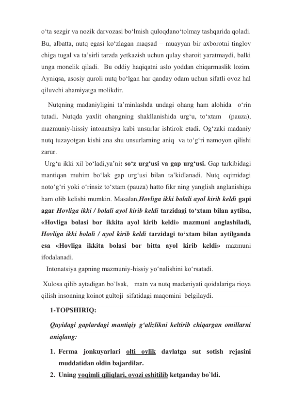 o‘ta sezgir va nozik darvozasi bo‘lmish quloqdano‘tolmay tashqarida qoladi. 
Bu, albatta, nutq egasi ko‘zlagan maqsad – muayyan bir axborotni tinglov 
chiga tugal va ta’sirli tarzda yetkazish uchun qulay sharoit yaratmaydi, balki 
unga monelik qiladi.  Bu oddiy haqiqatni aslo yoddan chiqarmaslik lozim. 
Ayniqsa, asosiy quroli nutq bo‘lgan har qanday odam uchun sifatli ovoz hal  
qiluvchi ahamiyatga molikdir. 
    Nutqning madaniyligini ta’minlashda undagi ohang ham alohida  o‘rin 
tutadi. Nutqda yaxlit ohangning shakllanishida urg‘u, to‘xtam  (pauza), 
mazmuniy-hissiy intonatsiya kabi unsurlar ishtirok etadi. Og‘zaki madaniy 
nutq tuzayotgan kishi ana shu unsurlarning aniq  va to‘g‘ri namoyon qilishi 
zarur. 
  Urg‘u ikki xil bo‘ladi,ya’ni: so‘z urg‘usi va gap urg‘usi. Gap tarkibidagi 
mantiqan muhim bo‘lak gap urg‘usi bilan ta’kidlanadi. Nutq oqimidagi 
noto‘g‘ri yoki o‘rinsiz to‘xtam (pauza) hatto fikr ning yanglish anglanishiga 
ham olib kelishi mumkin. Masalan,Hovliga ikki bolali ayol kirib keldi gapi 
agar Hovliga ikki / bolali ayol kirib keldi tarzidagi to‘xtam bilan aytilsa, 
«Hovliga bolasi bor ikkita ayol kirib keldi» mazmuni anglashiladi, 
Hovliga ikki bolali / ayol kirib keldi tarzidagi to‘xtam bilan aytilganda 
esa «Hovliga ikkita bolasi bor bitta ayol kirib keldi» mazmuni 
ifodalanadi. 
   Intonatsiya gapning mazmuniy-hissiy yo‘nalishini ko‘rsatadi. 
 Xulosa qilib aytadigan bo`lsak,   matn va nutq madaniyati qoidalariga rioya 
qilish insonning koinot gultoji  sifatidagi maqomini  belgilaydi.  
1-TOPSHIRIQ:  
Quyidagi gaplardagi mantiqiy g‘alizlikni keltirib chiqargan omillarni 
aniqlang: 
1. Ferma jonkuyarlari olti oylik davlatga sut sotish rejasini 
muddatidan oldin bajardilar. 
2. Uning yoqimli qiliqlari, ovozi eshitilib ketganday bo`ldi.  
