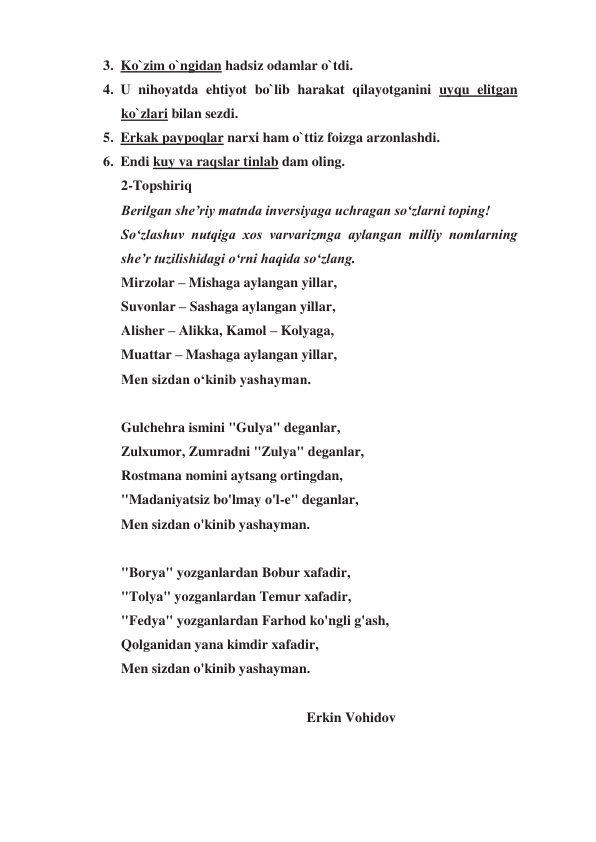 3. Ko`zim o`ngidan hadsiz odamlar o`tdi.  
4. U nihoyatda ehtiyot bo`lib harakat qilayotganini uyqu elitgan 
ko`zlari bilan sezdi.  
5. Erkak paypoqlar narxi ham o`ttiz foizga arzonlashdi. 
6. Endi kuy va raqslar tinlab dam oling. 
2-Topshiriq 
Berilgan she’riy matnda inversiyaga uchragan so‘zlarni toping! 
So‘zlashuv nutqiga xos varvarizmga aylangan milliy nomlarning 
she’r tuzilishidagi o‘rni haqida so‘zlang.  
Mirzolar – Mishaga aylangan yillar, 
Suvonlar – Sashaga aylangan yillar, 
Alisher – Alikka, Kamol – Kolyaga, 
Muattar – Mashaga aylangan yillar, 
Men sizdan o‘kinib yashayman. 
 
Gulchehra ismini "Gulya" deganlar, 
Zulxumor, Zumradni "Zulya" deganlar, 
Rostmana nomini aytsang ortingdan, 
"Madaniyatsiz bo'lmay o'l-e" deganlar, 
Men sizdan o'kinib yashayman. 
 
"Borya" yozganlardan Bobur xafadir, 
"Tolya" yozganlardan Temur xafadir, 
"Fedya" yozganlardan Farhod ko'ngli g'ash, 
Qolganidan yana kimdir xafadir, 
Men sizdan o'kinib yashayman. 
 
                                                     Erkin Vohidov 
 
 
