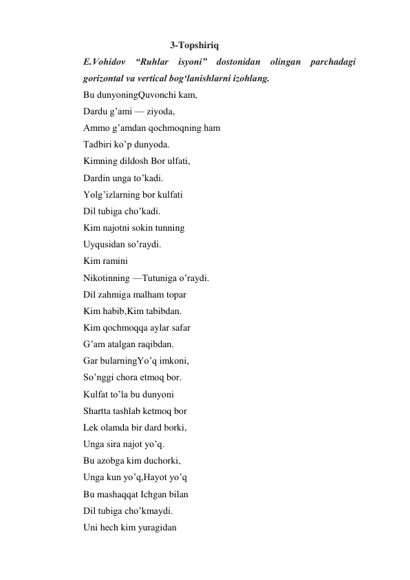                                     3-Topshiriq 
E.Vohidov “Ruhlar isyoni” dostonidan olingan parchadagi 
gorizontal va vertical bog‘lanishlarni izohlang. 
Bu dunyoningQuvonchi kam,  
Dardu g’ami — ziyoda, 
Ammo g’amdan qochmoqning ham 
Tadbiri ko’p dunyoda. 
Kimning dildosh Bor ulfati, 
Dardin unga to’kadi. 
Yolg’izlarning bor kulfati 
Dil tubiga cho’kadi. 
Kim najotni sokin tunning 
Uyqusidan so’raydi. 
Kim ramini  
Nikotinning —Tutuniga o’raydi. 
Dil zahmiga malham topar 
Kim habib,Kim tabibdan. 
Kim qochmoqqa aylar safar 
G’am atalgan raqibdan. 
Gar bularningYo’q imkoni, 
So’nggi chora etmoq bor. 
Kulfat to’la bu dunyoni 
Shartta tashlab ketmoq bor 
Lek olamda bir dard borki, 
Unga sira najot yo’q. 
Bu azobga kim duchorki, 
Unga kun yo’q,Hayot yo’q 
Bu mashaqqat Ichgan bilan 
Dil tubiga cho’kmaydi. 
Uni hech kim yuragidan 
